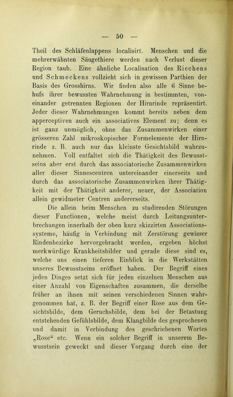 Theil des Schläfenlappens localisirt. Menschen und die mehrerwähnten Säugethiere werden nach Verlust dieser Region taub. Eine ähnliche Localisation des Riechens und Schmeckens vollzieht sich in gewissen Parthien der Basis des Grosshirns. Wir finden also alle 6 Sinne be- hufs ihrer bewussten Wahrnehmung in bestimmten, von- einander getrennten Regionen der Hirnrinde repräsentirt. Jeder dieser Wahrnehmungen kommt bereits neben dem apperceptiven auch ein associatives Element zu; denn es ist ganz unmöglich, ohne das Zusammenwirken einer grösseren Zahl mikroskopischer Formelemente der Hirn- rinde z. B. auch nur das kleinste Gesichtsbild wahrzu- nehmen. Voll entfaltet sich die Thätigkeit des Bewusst- seins aber erst durch das associatorische Zusammenwirken aller dieser Sinnescentren untereinander einerseits und durch das associatorische Zusammenwirken ihrer Thätig- keit mit der Thätigkeit anderer, neuer, der Association allein gewidmeter Centren andererseits. Die allein beim Menschen zu studirenden Störungen dieser Functionen, welche meist durch Leitungsunter- brechungen innerhalb der oben kurz skizzirten Associations- systeme, häufig in Verbindung mit Zerstörung gewisser Rindenbezirke hervorgebracht werden, ergeben • höchst merkwürdige Krankheitsbilder und gerade diese sind es, welche uns einen tieferen Einblick in die Werkstätten unseres Bewusstseins eröffnet haben. Der Begriff eines jeden Dinges setzt sich für jeden einzelnen Menschen aus einer Anzahl von Eigenschaften zusammen, die derselbe früher an ihnen mit seinen verschiedenen Sinnen wahr- genommen hat, z. B. der Begriff einer Rose aus dem Ge- sichtsbilde, dem Geruchsbilde, dem bei der Betastung entstehenden Gefühlsbilde, dem Klangbilde des gesprochenen und damit in Verbindung des geschriebenen Wortes „Rose“ etc. Wenn ein solcher Begriff in unserem Be- wusstsein geweckt und dieser Vorgang durch eine der