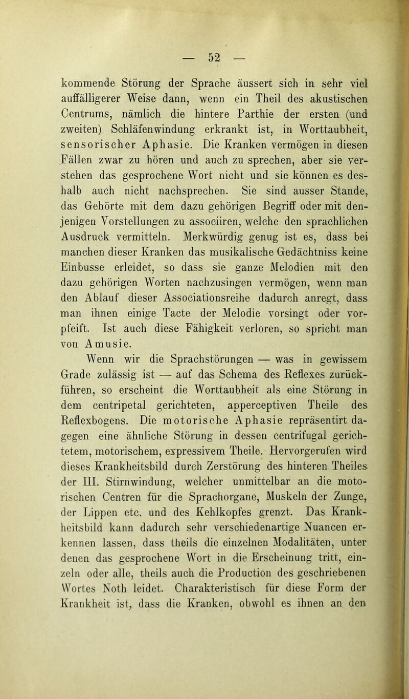 kommende Störung der Sprache äussert sich in sehr viel auffälligerer Weise dann, wenn ein Theil des akustischen Centrums, nämlich die hintere Parthie der ersten (und zweiten) Schläfen wind ung erkrankt ist, in Worttaubheit, sensorischer Aphasie. Die Kranken vermögen in diesen Fällen zwar zu hören und auch zu sprechen, aber sie ver- stehen das gesprochene Wort nicht und sie können es des- halb auch nicht nachsprechen. Sie sind ausser Stande, das Gehörte mit dem dazu gehörigen Begriff oder mit den- jenigen Vorstellungen zu associiren, welche den sprachlichen Ausdruck vermitteln. Merkwürdig genug ist es, dass bei manchen dieser Kranken das musikalische Gedächtniss keine Einbusse erleidet, so dass sie ganze Melodien mit den dazu gehörigen Worten nachzusingen vermögen, wenn man den Ablauf dieser Associationsreihe dadurch anregt, dass man ihnen einige Tacte der Melodie vorsingt oder vor- pfeift. Ist auch diese Fähigkeit verloren, so spricht man von Amusie. Wenn wir die Sprachstörungen — was in gewissem Grade zulässig ist — auf das Schema des Reflexes zurück- führen, so erscheint die Worttaubheit als eine Störung in dem centripetal gerichteten, apperceptiven Theile des Reflexbogens. Die motorische Aphasie repräsentirt da- gegen eine ähnliche Störung in dessen centrifugal gerich- tetem, motorischem, expressivem Theile. Hervorgerufen wird dieses Krankheitsbild durch Zerstörung des hinteren Theiles der III. Stirnwindung, welcher unmittelbar an die moto- rischen Centren für die Sprachorgane, Muskeln der Zunge, der Lippen etc. und des Kehlkopfes grenzt. Das Krank- heitsbild kann dadurch sehr verschiedenartige Nuancen er- kennen lassen, dass theils die einzelnen Modalitäten, unter denen das gesprochene Wort in die Erscheinung tritt, ein- zeln oder alle, theils auch die Production des geschriebenen Wortes Noth leidet. Charakteristisch für diese Form der Krankheit ist, dass die Kranken, obwohl es ihnen an den