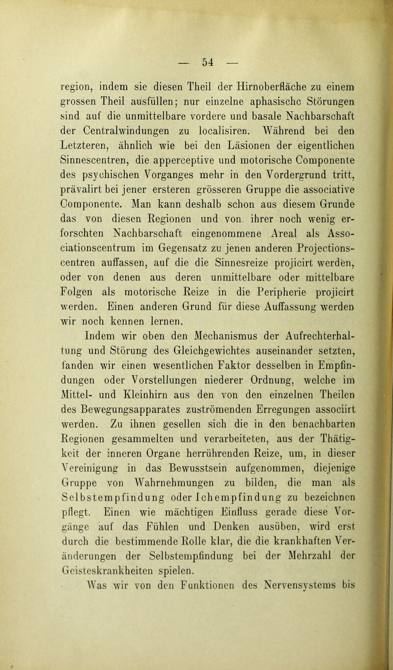 region, indem sie diesen Theil der Hirnoberlläche zu einem grossen Theil ausfüllen; nur einzelne aphasischc Störungen sind auf die unmittelbare vordere und basale Nachbarschaft der Centralwindungen zu localisiren. Während bei den Letzteren, ähnlich wie bei den Läsionen der eigentlichen Sinnescentren, die apperceptive und motorische Componente des psychischen Vorganges mehr in den Vordergrund tritt, prävalirt bei jener ersteren grösseren Gruppe die associative Componente. Man kann deshalb schon aus diesem Grunde das von diesen Regionen und von ihrer noch wenig er- forschten Nachbarschaft eingenommene Areal als Asso- ciationscentrum im Gegensatz zu jenen anderen Projections- centren auffassen, auf die die Sinnesreize projicirt werden, oder von denen aus deren unmittelbare oder mittelbare Folgen als motorische Reize in die Peripherie projicirt werden. Einen anderen Grund für diese Auffassung werden wir noch kennen lernen. Indem wir oben den Mechanismus der Aufrechterhal- tung und Störung des Gleichgewichtes auseinander setzten, fanden wir einen wesentlichen Faktor desselben in Empfin- dungen oder Vorstellungen niederer Ordnung, welche im Mittel- und Kleinhirn aus den von den einzelnen Theilen des Bewegungsapparates zuströmenden Erregungen associirt werden. Zu ihnen gesellen sich die in den benachbarten Regionen gesammelten und verarbeiteten, aus der Thätig- keit der inneren Organe herrührenden Reize, um, in dieser Vereinigung in das Bewusstsein aufgenommen, diejenige Gruppe von Wahrnehmungen zu bilden, die man als Selbstempfindung oder Ichempfindung zu bezeichnen pflegt. Einen wie mächtigen Einfluss gerade diese Vor- gänge auf das Fühlen und Denken ausüben, wird erst durch die bestimmende Rolle klar, die die krankhaften Ver- änderungen der Selbstempfindung bei der Mehrzahl der Geisteskrankheiten spielen. Was wir von den Funktionen des Nervensystems bis