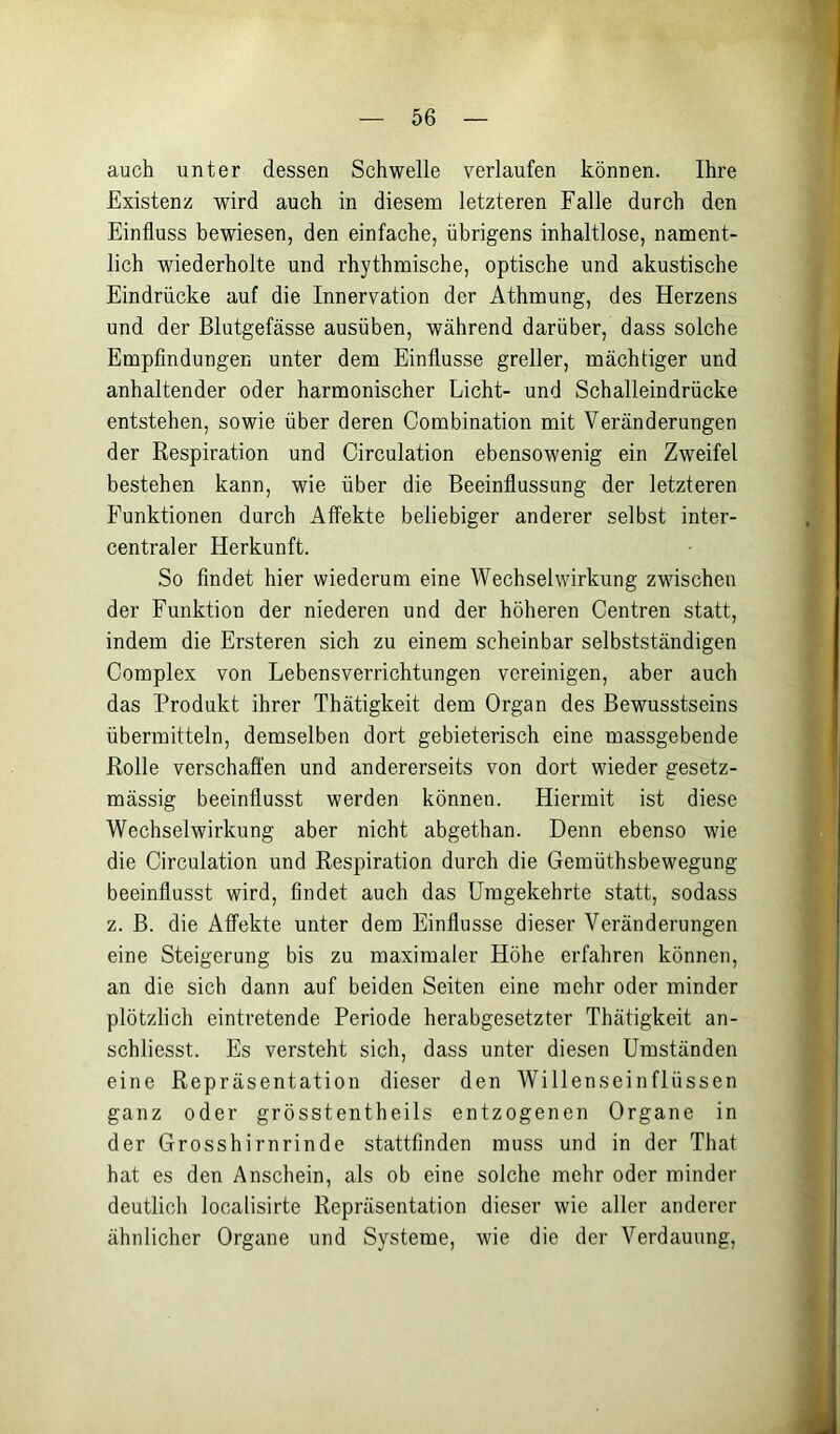 auch unter dessen Schwelle verlaufen können. Ihre Existenz wird auch in diesem letzteren Falle durch den Einfluss bewiesen, den einfache, übrigens inhaltlose, nament- lich wiederholte und rhythmische, optische und akustische Eindrücke auf die Innervation der Athmung, des Herzens und der Blutgefässe ausüben, während darüber, dass solche Empfindungen unter dem Einflüsse greller, mächtiger und anhaltender oder harmonischer Licht- und Schalleindrücke entstehen, sowie über deren Combination mit Veränderungen der Respiration und Circulation ebensowenig ein Zweifel bestehen kann, wie über die Beeinflussung der letzteren Funktionen durch Affekte beliebiger anderer selbst inter- centraler Herkunft. So findet hier wiederum eine Wechselwirkung zwischen der Funktion der niederen und der höheren Centren statt, indem die Ersteren sich zu einem scheinbar selbstständigen Complex von Lebensverrichtungen vereinigen, aber auch das Produkt ihrer Thätigkeit dem Organ des Bewusstseins übermitteln, demselben dort gebieterisch eine massgebende Rolle verschafi'en und andererseits von dort wieder gesetz- mässig beeinflusst werden können. Hiermit ist diese Wechselwirkung aber nicht abgethan. Denn ebenso wie die Circulation und Respiration durch die Gemüthsbewegung beeinflusst wird, findet auch das Umgekehrte statt, sodass z. B. die Affekte unter dem Einflüsse dieser Veränderungen eine Steigerung bis zu maximaler Höhe erfahren können, an die sich dann auf beiden Seiten eine mehr oder minder plötzlich eintretende Periode herabgesetzter Thätigkeit an- schliesst. Es versteht sich, dass unter diesen Umständen eine Repräsentation dieser den Willenseinflüssen ganz oder grösstentheils entzogenen Organe in der Grosshirnrinde stattfinden muss und in der That hat es den Anschein, als ob eine solche mehr oder minder deutlich localisirte Repräsentation dieser wie aller anderer ähnlicher Organe und Systeme, wie die der Verdauung,