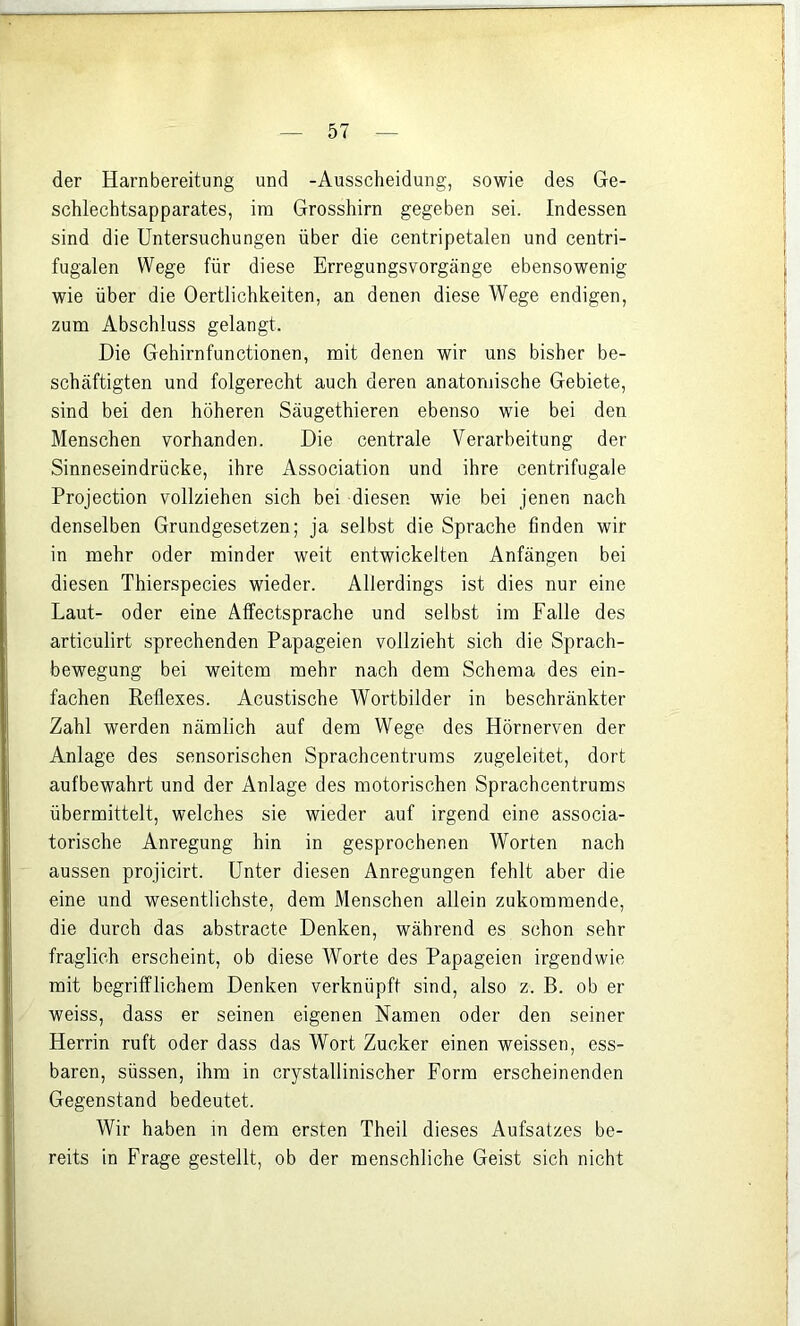 der Harnbereitung und -Ausscheidung, sowie des Ge- schlechtsapparates, im Grosshirn gegeben sei. Indessen sind die Untersuchungen über die centripetalen und centri- fugalen Wege für diese Erregungsvorgänge ebensowenig wie über die Oertlichkeiten, an denen diese Wege endigen, zum Abschluss gelangt. Die Gehirnfunctionen, mit denen wir uns bisher be- schäftigten und folgerecht auch deren anatomische Gebiete, sind bei den höheren Säugethieren ebenso wie bei den Menschen vorhanden. Die centrale Verarbeitung der Sinneseindrücke, ihre Association und ihre centrifugale Projection vollziehen sich bei diesen wie bei jenen nach denselben Grundgesetzen; ja selbst die Sprache finden wir in mehr oder minder weit entwickelten Anfängen bei diesen Thierspecies wieder. Allerdings ist dies nur eine Laut- oder eine Affectsprache und selbst im Falle des articulirt sprechenden Papageien vollzieht sich die Sprach- bewegung bei weitem mehr nach dem Schema des ein- fachen Reflexes. Acustische Wortbilder in beschränkter Zahl werden nämlich auf dem Wege des Hörnerven der Anlage des sensorischen Sprachcentrums zugeleitet, dort aufbewahrt und der Anlage des motorischen Sprachcentrums übermittelt, welches sie wieder auf irgend eine associa- torische Anregung hin in gesprochenen Worten nach aussen projicirt. Unter diesen Anregungen fehlt aber die eine und wesentlichste, dem Menschen allein zukommende, die durch das abstracto Denken, während es schon sehr fraglich erscheint, ob diese Worte des Papageien irgendwie mit begrifflichem Denken verknüpft sind, also z. B. ob er weiss, dass er seinen eigenen Namen oder den seiner Herrin ruft oder dass das Wort Zucker einen weissen, ess- baren, süssen, ihm in crystallinischer Form erscheinenden Gegenstand bedeutet. Wir haben in dem ersten Theil dieses Aufsatzes be- reits in Frage gestellt, ob der menschliche Geist sich nicht