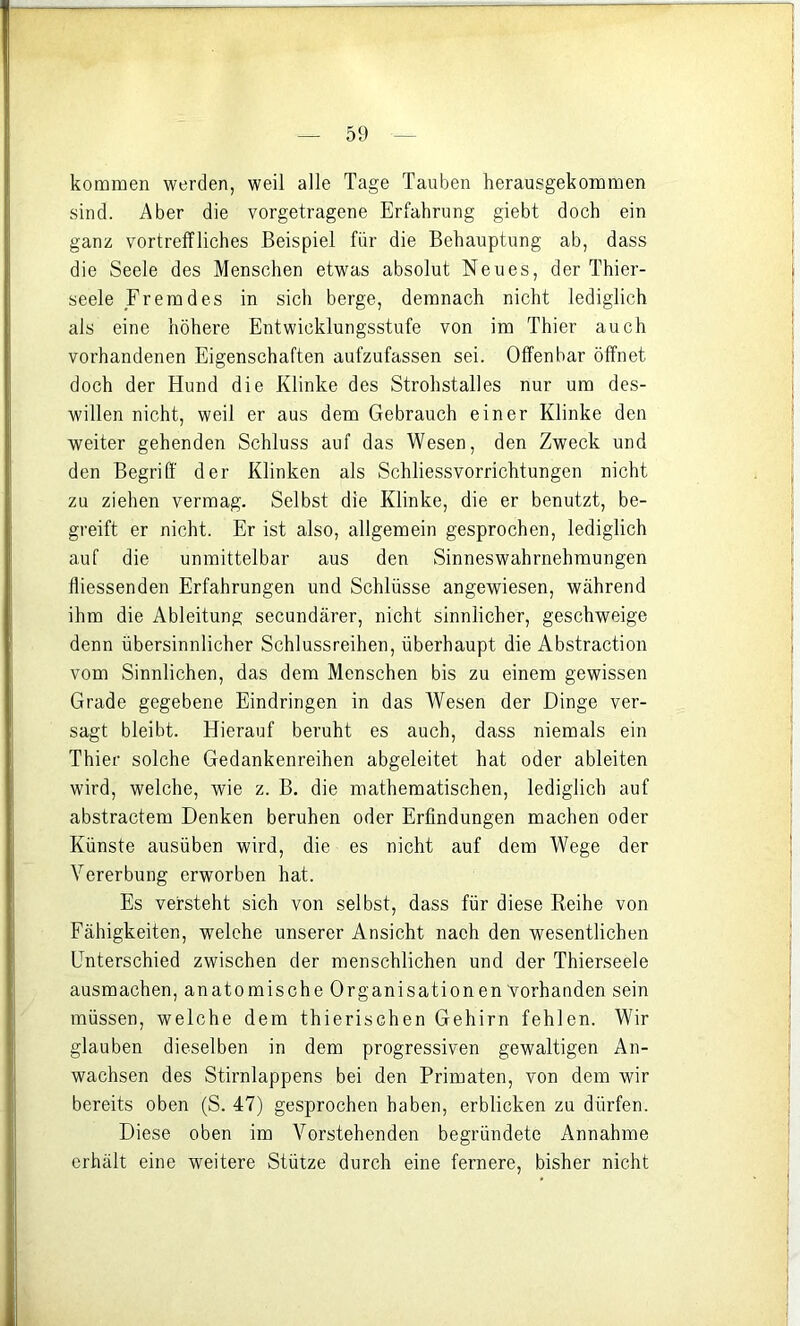 kommen werden, weil alle Tage Tauben herausgekommen sind. Aber die vorgetragene Erfahrung giebt doch ein ganz vortreffliches Beispiel für die Behauptung ab, dass die Seele des Menschen etwas absolut Neues, der Thier- seele Fremdes in sich berge, demnach nicht lediglich als eine höhere Entwicklungsstufe von im Thier auch vorhandenen Eigenschaften aufzufassen sei. Offenbar öffnet doch der Hund die Klinke des Strohstalles nur um des- willen nicht, weil er aus dem Gebrauch einer Klinke den weiter gehenden Schluss auf das Wesen, den Zweck und den Begriff der Klinken als Schliessvorrichtungen nicht zu ziehen vermag. Selbst die Klinke, die er benutzt, be- greift er nicht. Er ist also, allgemein gesprochen, lediglich auf die unmittelbar aus den Sinneswahrnehmungen fliessenden Erfahrungen und Schlüsse angewiesen, während ihm die Ableitung secundärer, nicht sinnlicher, geschweige denn übersinnlicher Schlussreihen, überhaupt die Abstraction vom Sinnlichen, das dem Menschen bis zu einem gewissen Grade gegebene Eindringen in das Wesen der Dinge ver- sagt bleibt. Hierauf beruht es auch, dass niemals ein Thier solche Gedankenreihen abgeleitet hat oder ableiten wird, welche, wie z. B. die mathematischen, lediglich auf abstractem Denken beruhen oder Erfindungen machen oder Künste ausüben wird, die es nicht auf dem Wege der Vererbung erworben hat. Es versteht sich von selbst, dass für diese Reihe von Fähigkeiten, welche unserer Ansicht nach den wesentlichen Unterschied zwischen der menschlichen und der Thierseele ausmachen, anatomische Organisationen vorhanden sein müssen, welche dem thierischen Gehirn fehlen. Wir glauben dieselben in dem progressiven gewaltigen An- wachsen des Stirnlappens bei den Primaten, von dem wir bereits oben (S. 47) gesprochen haben, erblicken zu dürfen. Diese oben im Vorstehenden begründete Annahme erhält eine weitere Stütze durch eine fernere, bisher nicht