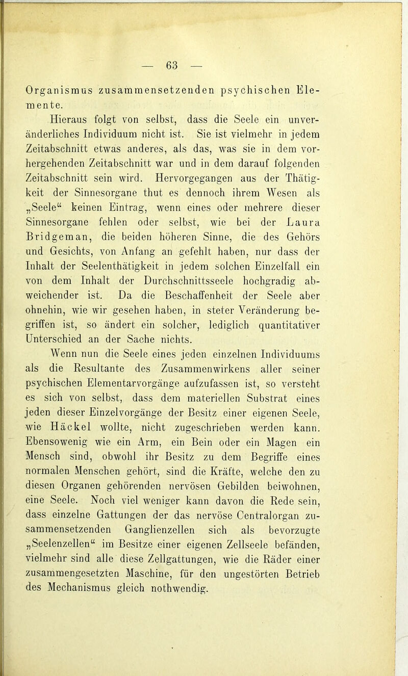 Organismus zusammensetzeiiden psychischen Ele- mente. Hieraus folgt von selbst, dass die Seele ein unver- änderliches Individuum nicht ist. Sie ist vielmehr in jedem Zeitabschnitt etwas anderes, als das, was sie in dem vor- hergehenden Zeitabschnitt war und in dem darauf folgenden Zeitabschnitt sein wird. Hervorgegangen aus der Thätig- keit der Sinnesorgane thut es dennoch ihrem Wesen als „Seele“ keinen Eintrag, wenn eines oder mehrere dieser Sinnesorgane fehlen oder selbst, wie bei der Laura Bridgeman, die beiden höheren Sinne, die des Gehörs und Gesichts, von Anfang an gefehlt haben, nur dass der Inhalt der Seelenthätigkeit in jedem solchen Einzelfall ein von dem Inhalt der Durchschnittsseele hochgradig ab- weichender ist. Da die Beschaffenheit der Seele aber ohnehin, wie wir gesehen haben, in steter Veränderung be- griffen ist, so ändert ein solcher, lediglich quantitativer Unterschied an der Sache nichts. Wenn nun die Seele eines jeden einzelnen Individuums als die Resultante des Zusammenwirkens aller seiner psychischen Elementarvorgänge aufzufassen ist, so versteht es sich von selbst, dass dem materiellen Substrat eines jeden dieser Einzelvorgänge der Besitz einer eigenen Seele, wie Häckel wollte, nicht zugeschrieben werden kann. Ebensowenig wie ein Arm, ein Bein oder ein Magen ein Mensch sind, obwohl ihr Besitz zu dem Begriffe eines normalen Menschen gehört, sind die Kräfte, welche den zu diesen Organen gehörenden nervösen Gebilden beiwohnen, eine Seele. Noch viel weniger kann davon die Rede sein, dass einzelne Gattungen der das nervöse Centralorgan zu- sammensetzenden Ganglienzellen sich als bevorzugte „Seelenzellen“ im Besitze einer eigenen Zellseele befänden, vielmehr sind alle diese Zellgattungen, wie die Räder einer zusammengesetzten Maschine, für den ungestörten Betrieb des Mechanismus gleich nothwendig.