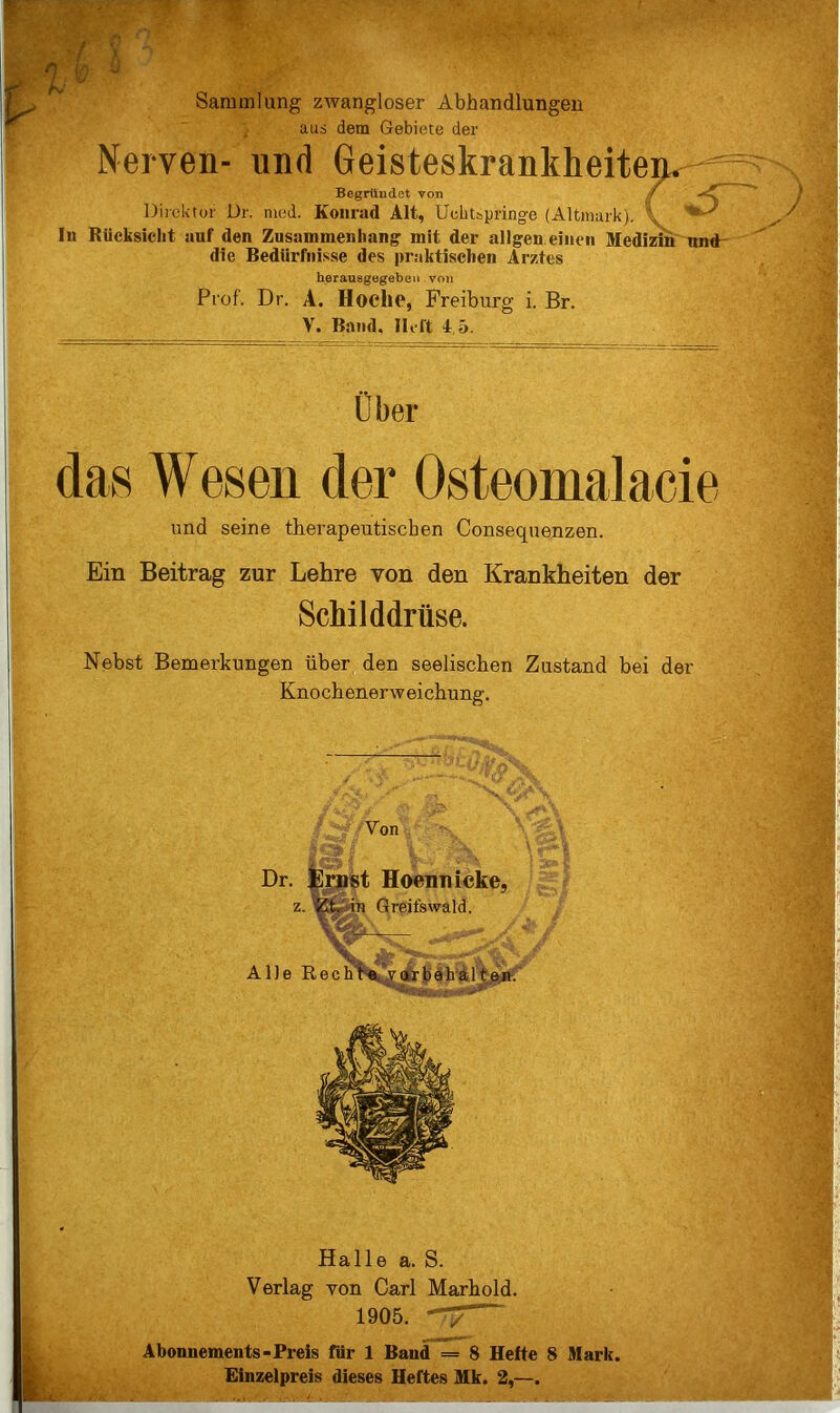 Sammlung zwangloser Abhandlungen aus dem Gebiete der Nerven- und Geisteskrankheiten Begründet von ,/ Direktor ür. nied. Koiirad Alt, Uchtspringe (Altmark). \ ' In Kücksicht auf den Zusammenhang mit der allgen einen Medizin' nnd- die Bedürfnisse des praktischen Arztes herauegegeben von Prof. Dr. A. Hoche, Freiburg i. Br. V. Band. Heft 4.5. Ober das Wesen der Osteomalacie und seine therapeutischen Consequenzen. Ein Beitrag zur Lehre von den Krankheiten der Schilddrüse. Nebst Bemerkungen über den seelischen Zustand bei der Knochenerweichung. Halle a. S. Verlag von Carl Marhold. 1905. 7^ Abonnements-Preis für 1 Band = 8 Hefte 8 Mark. Einzelpreis dieses Heftes Mk. 2,—.