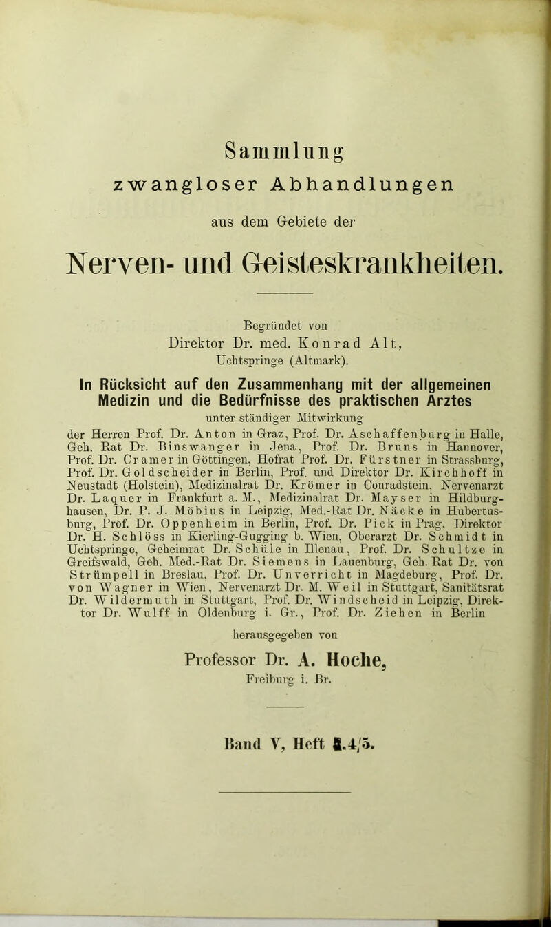 Sammlung zwangloser Abhandlungen aus dem Gebiete der Nerven- und Geisteskrankheiten. Begründet von Direktor Dr. med. Konrad Alt, Ucbtspringe (Altuiark). In Rücksicht auf den Zusammenhang mit der allgemeinen Medizin und die Bedürfnisse des praktischen Arztes unter ständiger Mitwirkung der Herren Prof. Dr. Anton in Graz, Prof. Dr. Aschaffenburg in Halle, Geb. Rat Dr. Binswanger in Jena, Prof. Dr. Bruns in Hannover, Prof. Dr. Cr am er in Göttingen, Hofrat Prof. Dr. Fürstner in Strassburg, Prof. Dr. Goldscbeider in Berlin, Prof, und Direktor Dr. Kircbboff in Neustadt (Holstein), Medizinalrat Dr. Krömer in Conradstein, Nervenarzt Dr. La quer in Frankfurt a. M., Medizinalrat Dr. May s er in Hildburg- hausen, Dr. P. J. Möbius in Leipzig, Med.-Rat Dr. Näcke in Hubertus- burg, Prof. Dr. Oppenheim in Berlin, Prof. Dr. Pick in Prag, Direktor Dr. H. Schloss in Kierling-Gugging b. Wien, Oberarzt Dr. Schmidt in Ucbtspringe, Geheimrat Dr. Schule in Illenau, Prof. Dr. Schnitze in Greifswald, Geh. Med.-Rat Dr. Siemens in Lauenburg, Geh. Rat Dr. von Strümpell in Breslau, Prof. Dr. Unverricht in Magdeburg, Prof. Dr. von Wagner in Wien, Nervenarzt Dr. M. Weil in Stuttgart, Sanitätsrat Dr. Wildermuth in Stuttgart, Prof. Dr. Windscheid in Leipzig, Direk- tor Dr. Wulff in Oldenburg i. Gr., Prof. Dr. Ziehen in Berlin herausgegeben von Professor Dr. A. Hoclie, Freiburg i. Br. Band V, Heft 8.4/5,