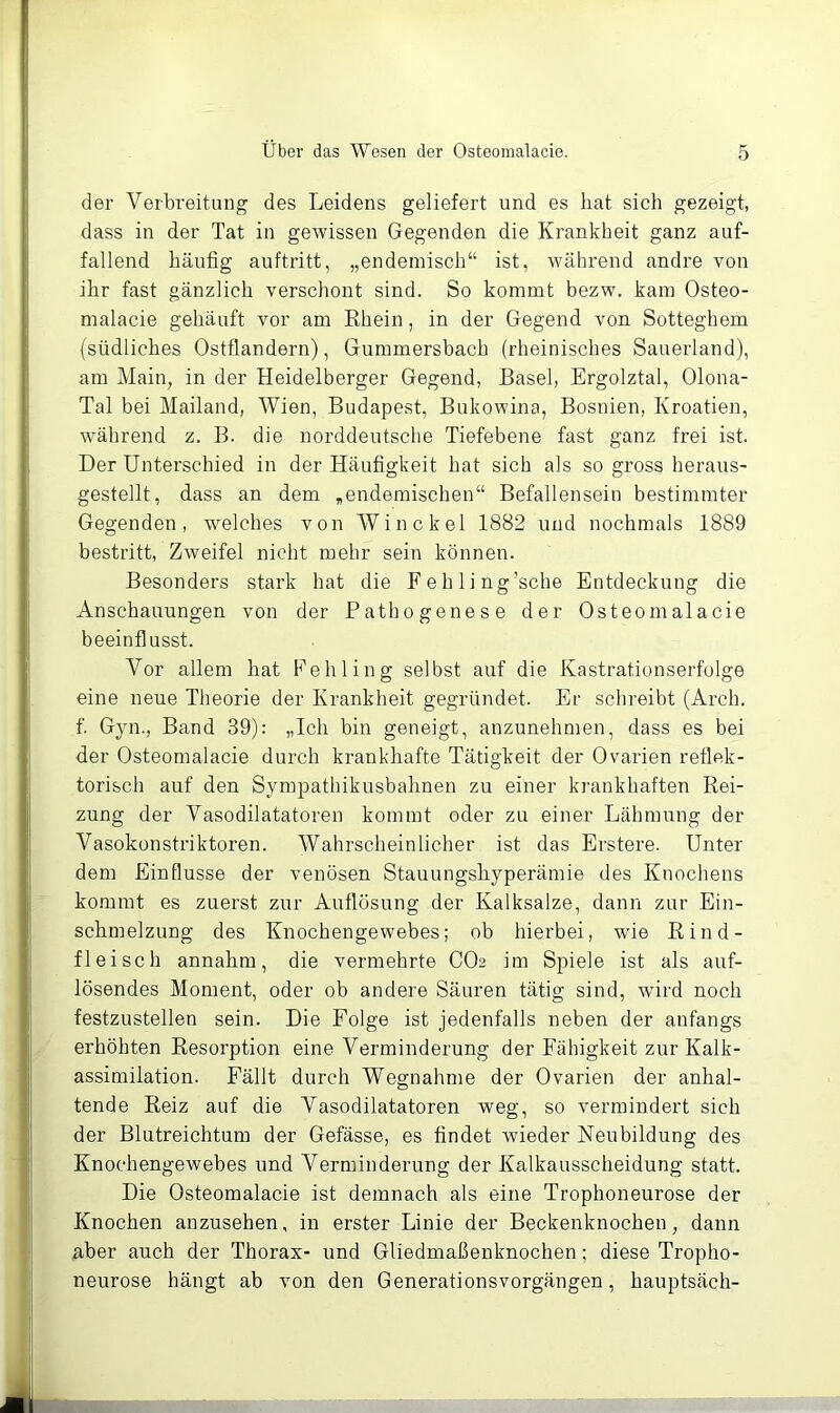 der Verbreitung des Leidens geliefert und es bat sich gezeigt, dass in der Tat in gewissen Gegenden die Krankheit ganz auf- fallend häufig auftritt, „endemisch“ ist, während andre von ihr fast gänzlich verschont sind. So kommt bezw. kam Osteo- malacie gehäuft vor am Rhein, in der Gegend von Sotteghem (südliches Ostflandern), Gummersbach (rheinisches Sauerland), am Main, in der Heidelberger Gegend, Basel, Ergolztal, Olona- Tal bei Mailand, Wien, Budapest, Bukowina, Bosnien, Kroatien, während z. B. die norddeutsche Tiefebene fast ganz frei ist. Der Unterschied in der Häufigkeit hat sich als so gross heraus- gestellt, dass an dem ,endemischen“ Befallensein bestimmter Gegenden, welches von Win ekel 1882 und nochmals 1889 bestritt, Zweifel nicht mehr sein können. Besonders stark hat die Fehling’sche Entdeckung die Anschauungen von der Pathogenese der Osteomalacie beeinflusst. Vor allem hat Fehling selbst auf die Kastrationserfolge eine neue Theorie der Krankheit gegründet. Er schreibt (Arch. f Gyn., Band 39): „Ich bin geneigt, anzunehmen, dass es bei der Osteomalacie durch krankhafte Tätigkeit der Ovarien reflek- torisch auf den Sympathikusbahnen zu einer krankhaften Rei- zung der Vasodilatatoren kommt oder zu einer Lähmung der Vasokonstriktoren. Wahrscheinlicher ist das Erstere. Unter dem Einflüsse der venösen Stauungshyperämie des Knochens kommt es zuerst zur Auflösung der Kalksalze, dann zur Ein- schmelzung des Knochengewebes; ob hierbei, wie Rind- fleisch annahm, die vermehrte CO2 im Spiele ist als auf- lösendes Moment, oder ob andere Säuren tätig sind, wird noch festzustellen sein. Die Folge ist jedenfalls neben der anfangs erhöhten Resorption eine Verminderung der Fähigkeit zur Kalk- assimilation. Fällt durch Wegnahme der Ovarien der anhal- tende Reiz auf die Vasodilatatoren weg, so vermindert sich der Blutreichtum der Gefässe, es findet wieder Neubildung des Knochengewebes und Verminderung der Kalkausscheidung statt. Die Osteomalacie ist demnach als eine Trophoneurose der Knochen anzusehen, in erster Linie der Beckenknochen, dann aber auch der Thorax- und Gliedmaßenknochen; diese Tropho- neurose hängt ab von den Generationsvorgängen, hauptsäch-