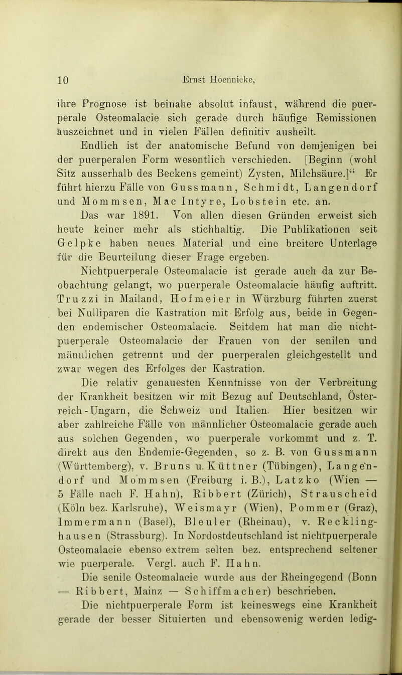 ihre Prognose ist beinahe absolut infaust, während die puer- perale Osteomalacie sich gerade durch häufige Keinissionen äuszeichnet und in vielen Fällen definitiv ausheilt. Endlich ist der anatomische Befund von demjenigen bei der puerperalen Form wesentlich verschieden. [Beginn (wohl Sitz ausserhalb des Beckens gemeint) Zysten, Milchsäure.]“ Er führt hierzu Fälle von Guss mann, Schmidt, Langen dorf und Mommsen, Mac Intyre, Lobstein etc. an. Das war 1891. Von allen diesen Gründen erweist sich heute keiner mehr als stichhaltig. Die Publikationen seit Gelpke haben neues Material und eine breitere Unterlage für die Beurteilung dieser Frage ergeben. Nichtpuerperale Osteomalacie ist gerade auch da zur Be- obachtung gelangt, wo puerperale Osteomalacie häufig auftritt. Truzzi in Mailand, Ho fm ei er in Würzburg führten zuerst bei Nulliparen die Kastration mit Erfolg aus, beide in Gegen- den endemischer Osteomalacie. Seitdem hat man die nicht- puerperale Osteomalacie der Frauen von der senilen und männlichen getrennt und der puerperalen gleichgestellt und zwar wegen des Erfolges der Kastration. Die relativ genauesten Kenntnisse von der Verbreitung der Krankheit besitzen wir mit Bezug auf Deutschland, Öster- reich-Ungarn, die Schweiz und Italien Hier besitzen wir aber zahlreiche Fälle von männlicher Osteomalacie gerade auch aus solchen Gegenden, wo puerperale vorkommt und z. T. direkt aus den Endemie-Gegenden, so z. B. von Gussmann (Württemberg), v. Bruns u. Küttner (Tübingen), Lange'n- dorf und Mommsen (Freiburg i. B.), Latz ko (Wien — 5 Fälle nach F. Hahn), Bibbert (Zürich), Strauscheid (Köln bez. Karlsruhe), Weismayr (Wien), Pommer (Graz), Immermann (Basel), Ble\;ler (Rheinau), v. Reckling- hausen (Strassburg). In Nordostdeutschland ist nichtpuerperale Osteomalacie ebenso extrem selten bez. entsprechend seltener wie puerperale. Vergl. auch F. Hahn. Die senile Osteomalacie wurde aus der Rheingegend (Bonn — Ribbert, Mainz — S chiff m ach er) beschrieben. Die nichtpuerperale Form ist keineswegs eine Krankheit gerade der besser Situierten und ebensowenig werden ledig-