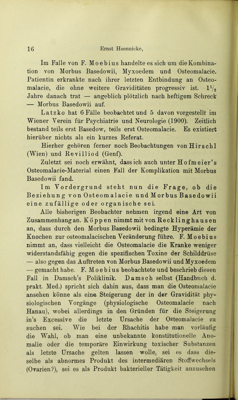 Im Falle von F. Moebius handelte es sich um dieKombina- tion von Morbus Basedowii, Myxoedem und Osteomalacie. Patientin erkrankte nach ihrer letzten Entbindung an Osteo- malacie, die ohne weitere Graviditäten progressiv ist. IV2 Jahre danach trat — angeblich plötzlich nach heftigem Schreck — Morbus Basedowii auf. Latzko hat 6 Fälle beobachtet und 5 davon vorgestellt im Wiener Verein für Psychiatrie und Neurologie (1900). Zeitlich bestand teils erst Basedow, teils erst Osteomalacie. Es existiert hierüber nichts als ein kurzes Keferat. Hierher gehören ferner noch Beobachtungen vonHirschl (Wien) und Kevilliod (Genf). Zuletzt sei noch erwähnt, dass ich auch unter Hofmeier’s Osteomalacie-Material einen Fall der Komplikation mit Morbus Basedowii fand. Im Vordergrund steht nun die Frage, ob die Beziehung von Osteomalacie und Morbus Basedowii eine zufällige oder organische sei. Alle bisherigen Beobachter nehmen irgend eine Art von Zusammenhang an. Koppen nimmt mit vonRecklinghausen an, dass durch den Morbus Basedowii bedingte Hyperämie der Knochen zur osteomalacischen Veränderung führe. F. Moebius nimmt an, dass vielleicht die Osteomalacie die Kranke weniger widerstandsfähig gegen die spezifischen Toxine der Schilddrüse — also gegen das Auftreten von Morbus Basedowii und Myxoedem — gemacht habe. F. Moebius beobachtete und beschrieb diesen Fall in Damsch’s Poliklinik. Damsch selbst (Handbuch d. prakt. Med.) spricht sich dahin aus, dass man die Osteomalacie ansehen könne als eine Steigerung der in der Gravidität phy- siologischen Vorgänge (physiologische Osteomalacie nach Hanau), wobei allerdings in den Gründen für die Steigerung in’s Excessive die letzte Ursache der Osteomalacie zu suchen sei. Wie bei der Rhachitis habe man vorläufig die Wahl, ob man eine unbekannte konstitutionelle Ano- malie oder die temporäre Einwirkung toxischer Substanzen als letzte Ursache gelten lassen wolle, sei es dass die- selbe als abnormes Produkt des intermediären Stoffwechsels (Ovarien?), sei es als Produkt bakterieller Tätigkeit anzusehen