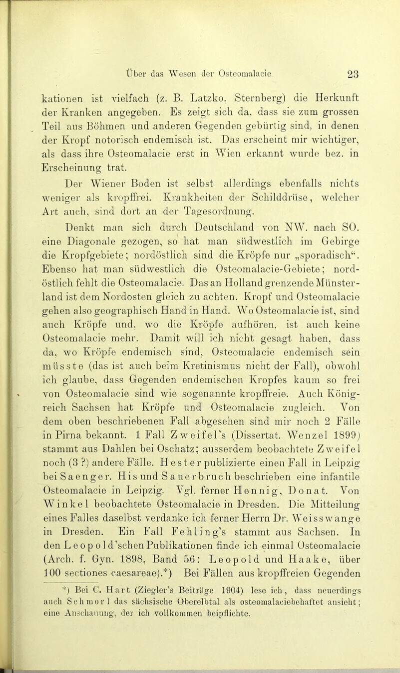 kationen ist vielfach (z. B. Latzko, Sternberg) die Herkunft der Kranken angegeben. Es zeigt sich da, dass sie zum grossen Teil aus Böhmen und anderen Gegenden gebürtig sind, in denen der Kropf notorisch endemisch ist. Das erscheint mir wichtiger, als dass ihre Osteomalacie erst in Wien erkannt wurde bez. in Erscheinung trat. Der Wiener Boden ist selbst allerdings ebenfalls nichts weniger als ki'opffrei. Krankheiten der Schilddrüse, welcher Art auch, sind dort an der Tagesordnung. Denkt man sich durch Deutschland von NW. nach SO. eine Diagonale gezogen, so hat man südwestlich im Gebirge die Kropfgebiete; nordöstlich sind die Kröpfe nur „sporadisch“. Ebenso hat man südwestlich die Osteomalacie-Gebiete; nord- östlich fehlt die Osteomalacie. Das an Holland grenzende Münster- land ist dem Nordosten gleich zu achten. Kropf und Osteomalacie gehen also geographisch Hand in Hand. Wo Osteomalacie ist, sind auch Kröpfe imd, wo die Kröpfe aufhören, ist auch keine Osteomalacie mehr. Damit will ich nicht gesagt haben, dass da, wo Kröpfe endemisch sind, Osteomalacie endemisch sein müsste (das ist auch beim Kretinismus nicht der Fall), obwohl ich glaube, dass Gegenden endemischen Kropfes kaum so frei von Osteomalacie sind wie sogenannte kropffreie. Auch König- reich Sachsen hat Kröpfe und Osteomalacie zugleich. Von dem oben beschriebenen Fall abgesehen sind mir noch 2 Fälle in Pirna bekannt. 1 Fall Zweifel’s (Dissertat. Wenzel 1899) stammt aus Dahlen bei Oschatz; ausserdem beobachtete Zweifel noch (3 ?) andere Fälle. H e s t e r publizierte einen Fall in Leipzig bei S a e n ge r. H i s und S a ue r b ruc h beschrieben eine infantile Osteomalacie in Leipzig. Vgl. ferner Hennig, Donat. Von Winkel beobachtete Osteomalacie in Dresden. Die Mitteilung eines Falles daselbst verdanke ich ferner Herrn Dr. Weisswange in Dresden. Ein Fall Fehling’s stammt aus Sachsen. In den L e 0 p 01 d’schen Publikationen finde ich einmal Osteomalacie (Arch. f. Gyn. 1898, Band 56: Leopold und Haake, über 100 Sectiones caesareae).*) Bei Fällen aus kropffreien Gegenden *) Bei C. Hart (Ziegler’s Beitrüge 1904) lese ich, dass neuerdings auch Schniorl das sächsische Oberelbtal als osteoiualaciebehaftet ausieht; eine Anschauung, der ich vollkommen beipflichte.