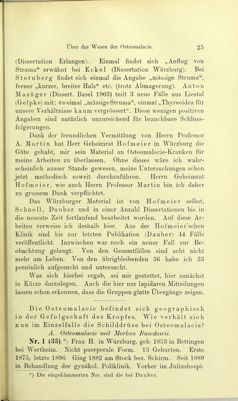 I: (Dissertation Erlangen). Einmal findet sich „Anflug von Struma“ erwähnt bei Eckel (Dissertation Würzburg). Bei i; Sternberg findet sich einmal die Angabe „massige Struma“, ferner „kurzer, breiter Hals“ etc. (trotz Abmagerung). Anton ' Masüger (Dissert. Basel 1903) teilt 3 neue Fälle aus Liestal I (Gelpke) mit: ZAveimal „massigeStruma“, einmal „Thyreoidea für unsere Verhältnisse kaum vergrössert“. Diese wenigen positiven Angaben sind natürlich unzureichend für brauchbare Schluss- folgerungen. ■ Dank der freundlichen Vermittlung von Herrn Professor 1 A. Martin hat Herr Geheimrat Hofmeier in Würzburg die ; Güte gehabt, mir sein Alaterial an Osteomalacie-Kranken für meine Arbeiten zu überlassen. Ohne dieses wäre ich wahr- scheinlich ausser Stande gewesen, meine Untersuchungen schon jetzt methodisch soweit durchzuführen. Herrn Geheimrat Hofmeier, wie auch Herrn Professor Martin bin ich daher zu grossem Dank verpflichtet. Das Würzburger Material ist von Hofmeier selbst, ! Schnell, Da über und in einer Anzahl Dissertationen bis in die neueste Zeit fortlaufend bearbeitet worden. Auf diese Ar- beiten verweise ich deshalb hier. Aus der Hofmeier'schen ! Klinik sind bis zur letzten Publikation (Dauber) 44 Fälle ' veröffentlicht. Inzwischen war noch ein neuer Fall zur Be- obachtung gelangt. Von den Gesamtfällen sind acht nicht ! mehr am Leben. Von den übrigbleibenden 36 habe ich 33 :: persönlich aufgesucht und untersucht. : Was sich hierbei ergab, sei mir gestattet, hier zunächst j: in Kürze darzulegen. Auch die hier nur lapidaren Mitteilungen f lassen schon erkennen, dass die Gruppen glatte Übergänge zeigen. \ jj DieOsteomalacie befindet sich geographisch in der Gefolgschaft des Kropfes. Wie verhält sich Cij nun im Einzelfalle die Schilddrüse bei Osteomalacie? i A. Osteomalacie mit Morbns Bascdoicii. j, Nr. 1 (33).*) Frau H. in Würzbui'g, geb. 1853 in Bettingen Ij bei Wertheim. Nicht puerperale Form. 13 Geburten. Erste ä 1875, letzte 1896. Ging 1882 am Stock bez. Schirm. Seit 1889 in Behandlung der gynäkol. Poliklinik. Vorher im Juliushospi- ■ *) Die eingeklammerten Nrs. sind die bei Dauber. |l J .