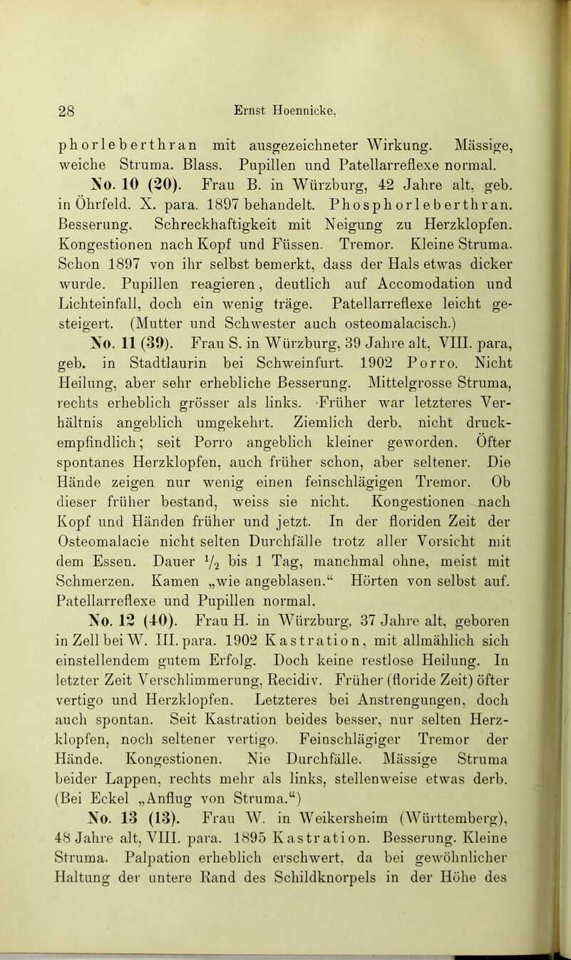 ph or 1 e b erthran mit ausgezeichneter Wirkung. Massige, weiche Struma. Blass. Pupillen und Patellarreflexe normal. No. 10 (20). Frau B. in Würzburg, 42 Jahre alt, geb. in Ohrfeld. X. para. 1897 behandelt. Phosph orl e b erthran. Besserung. Schreckhaftigkeit mit Neigung zu Herzklopfen. Kongestionen nach Kopf und Füssen. Tremor. Kleine Struma. Schon 1897 von ihr selbst bemerkt, dass der Hals etwas dicker wurde. Pupillen reagieren, deutlich auf Accomodation und Lichteinfall, doch ein wenig träge. Patellarreflexe leicht ge- steigert. (Mutter und Schwester auch osteomalacisch.) No. 11 (39). Frau S. in Würzburg, 39 Jahre alt, VHI. para, geb. in Stadtlaurin bei Schweinfurt. 1902 Porro. Nicht Heilung, aber sehr erhebliche Besserung. Mittelgrosse Struma, rechts erheblich grösser als links. Früher war letzteres Ver- hältnis angeblich umgekehrt. Ziemlich derb, nicht druck- empfindlich; seit Porro angeblich kleiner geworden. Öfter spontanes Herzklopfen, auch früher schon, aber seltener. Die Hände zeigen nur wenig einen feinschlägigen Tremor. Ob dieser früher bestand, weiss sie nicht. Kongestionen nach Kopf und Händen früher und jetzt. In der floriden Zeit der Osteomalacie nicht selten Durchfälle trotz aller Vorsicht mit dem Essen. Dauer V2 bis 1 Tag, manchmal ohne, meist mit Schmerzen. Kamen „wie angeblasen.“ Hörten von selbst auf. Patellarreflexe und Pupillen normal. No. 12 (-10). Frau H. in Würzburg, 37 Jahre alt, geboren inZellbeiW. III. para. 1902 Kastration, mit allmählich sich einstellendem gutem Erfolg. Doch keine restlose Heilung. In letzter Zeit Verschlimmerung, Recidiv. Früher (floride Zeit) öfter vertigo und Herzklopfen. Letzteres bei Anstrengungen, doch auch spontan. Seit Kastration beides besser, nur selten Herz- klopfen, noch seltener vertigo. Feinschlägiger Tremor der Hände. Kongestionen. Nie Durchfälle. Mässige Struma beider Lappen, rechts mehr als links, stellenweise etwas derb. (Bei Eckel „Anflug von Struma.“) No. 13 (13). Frau W. in Weikersheim (Württemberg), 48 Jahre alt, VHI. para. 1895 Kastration. Besserung. Kleine Struma. Palpation erheblich erschwert, da bei gewöhnlicher Haltung der untere Rand des Schildknorpels in der Höhe des