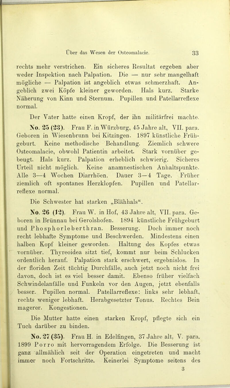 rechts mehr verstrichen. Ein sicheres Resultat ergeben aber weder Inspektion nach Palpation. Die — nur sehr mangelhaft mögliche — Palpation ist angeblich etwas schmerzhaft. An- geblich zwei Köpfe kleiner geworden. Hals kurz. Starke Näherung von Kinn und Sternum. Pupillen und Patellarreflexe normal. Der Vater hatte einen Kropf, der ihn militärfrei machte. No. 25 (23). Frau F. in Würzburg, 45 Jahre alt, YII. para. Geboren in Wiesenbrunn bei Kitzingen. 1897 künstliche Früh- geburt. Keine methodische Behandlung. Ziemlich schwere Osteomalacie, obwohl Patientin arbeitet. Stark vornüber ge- beugt. Hals kurz. Palpatiou erheblich schwierig. Sicheres Urteil nicht möglich. Keine anamnestischen Anhaltspunkte. Alle 3—4 Wochen Diarrhöen. Dauer 3—4 Tage. Früher ziemlich oft spontanes Herzklopfen. Pupillen und Patellar- reflexe normal. Die Schwester hat starken „Blähhals“. No. 26 (12). FrauW. in Hof, 43 Jahre alt, VII. para. Ge- boren in Brünnau bei Gerolshofen. 1894 künstliche Frühgeburt und Phosphorleberthran. Besserung. Doch immer noch recht lebhafte Symptome und Beschwerden. Mindestens einen halben Kopf kleiner geworden. Haltung des Kopfes etwas vornüber. Thj'-reoidea sitzt tief, kommt nur beim Schlucken ordentlich herauf. Palpation stark erschwert, ergebnislos-. In der floriden Zeit tüchtig Durchfälle, auch jetzt noch nicht frei davon, doch ist es viel besser damit. Ebenso früher vielfach Schwindelanfälle und Funkeln vor den Augen, jetzt ebenfalls besser. Pupillen normal. Patellarreflexe: links sehr lebhaft, rechts weniger lebhaft. Herabgesetzter Tonus. Rechtes Bein magerer. Kongestionen. Die Mutter hatte einen starken Kropf, pflegte sich ein Tuch darüber zu binden. No. 27(35). Frau H. in Edelfingen, 37 Jahre alt, V. para. 1899 Porro mit hervorragendem Erfolge. Die Besserung ist ganz allmählich seit der Operation eingetreten und macht immer noch Fortschritte. Keinerlei Symptome seitens des 3