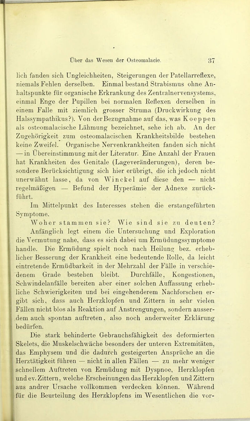 lieh fanden sich Ungleichheiten, Steigerungen der Patellarreflexe, niemals Fehlen derselben. Einmal bestand Strabismus ohne An- haltspunkte für organische Erkrankung des Zentralnervensystems, einmal Enge der Pupillen bei normalen Keflexen derselben in einem Falle mit ziemlich grosser Struma (Druckwirkung des Halssympathikus?). Von der Bezugnahme auf das, was Koeppen als osteomalacische Lähmung bezeichnet, sehe ich ab. An der Zugehörigkeit zum osteomalacischen Krankheitsbilde bestehen keine Zweifel. Organische Nervenkrankheiten fanden sich nicht — in Übereinstimmung mit der Literatur. Eine Anzahl der Frauen hat Krankheiten des Genitale (Lageveränderungen), deren be- sondere Berücksichtigung sich hier erübrigt, die ich jedoch nicht unerwähnt lasse, da von Win ekel auf diese den — nicht regelmäßigen — Befund der Hyperämie der Adnexe zurück- führt. Im Mittelpunkt des Interesses stehen die erstangeführten Symptome. W0her stammen sie? Wie sind sie zu deuten? Anfänglich legt einem die Untersuchung und Exploration die Vermutung nahe, dass es sich dabei um Ermüdungssymptome handle. Die Ermüdung spielt noch nach Heilung bez. erheb- licher Besserung der Krankheit eine bedeutende Rolle, da leicht eintretende Ermüdbarkeit in der Mehrzahl der Fälle in verschie- denem Grade bestehen bleibt. Durchfälle, Kongestionen, Schwindelanfälle bereiten aber einer solchen Auffassung erheb- liche Schwierigkeiten und bei eingehenderem Nachforschen er- gibt sich, dass auch Herzklopfen und Zittern in sehr vielen Fällen nicht blos als Reaktion auf Anstrengungen, sondern ausser- dem auch spontan auftreten, also noch anderweiter Erklärung bedürfen. Die stark behinderte Gebrauchsfähigkeit des deformierten Skelets, die Muskelschwäche besonders der unteren Extremitäten, das Emphysem und die dadurch gesteigerten Ansprüche an die Herztätigkeit führen — nicht in allen Fällen — zu mehr weniger schnellem Auftreten von Ermüdung mit Dyspnoe, Herzklopfen und ev. Zittern, welche Erscheinungen das Herzklopfen und Zittern aus andrer Ursache vollkommen verdecken können. Während für die Beurteilung des Herzklopfens im Wesentlichen die vor-