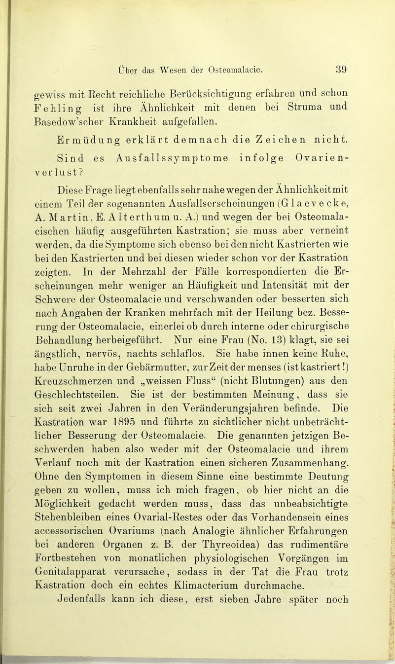 gewiss mit Recht reichliche Berücksichtigung erfahren und schon Fehling ist ihre Ähnlichkeit mit denen bei Struma und Basedow'scher Krankheit aufgefallen. Ermüdung erklärt demnach die Zeichen nicht. Sind es Ausfallssymptome infolge Ovarien- V er lu st ? Diese Frage liegt ebenfalls sehr nahe wegen der Ähnlichkeit mit einem Teil der sogenannten Ausfallserscheinungen (Glaevecke, A. M artin, E. A 11 erth um u. A.) und wegen der bei Osteomala- cischen häufig ausgeführten Kastration; sie muss aber verneint werden, da die Symptome sich ebenso bei den nicht Kastrierten wie bei den Kastrierten und bei diesen wieder schon vor der Kastration zeigten. In der Mehrzahl der Fälle korrespondierten die Er- scheinungen mehr weniger an Häufigkeit und Intensität mit der Schwere der Osteomalacie und verschwanden oder besserten sich nach Angaben der Kranken mehrfach mit der Heilung bez. Besse- rung der Osteomalacie, einerlei ob durch interne oder chirurgische Behandlung herbeigeführt. Nur eine Frau (No. 13) klagt, sie sei ängstlich, nervös, nachts schlaflos. Sie habe innen keine Ruhe, habe Unruhe in der Gebärmutter, zur Zeit der menses (ist kastriert!) Kreuzschmerzen und „weissen Fluss“ (nicht Blutungen) aus den Geschlechtsteilen. Sie ist der bestimmten Meinung, dass sie sich seit zwei Jahren in den Veränderungsjahren befinde. Die Kastration war 1895 und führte zu sichtlicher nicht unbeträcht- licher Besserung der Osteomalacie. Die genannten jetzigen Be- schwerden haben also weder mit der Osteomalacie und ihrem Verlauf noch mit der Kastration einen sicheren Zusammenhang. Ohne den Symptomen in diesem Sinne eine bestimmte Deutung geben zu wollen, muss ich mich fragen, ob hier nicht an die Möglichkeit gedacht werden muss, dass das unbeabsichtigte Stehenbleiben eines Ovarial-Restes oder das Vorhandensein eines accessorischen Ovariums (nach Analogie ähnlicher Erfahrungen bei anderen Organen z. B. der Thyreoidea) das rudimentäre Fortbestehen von monatlichen physiologischen Vorgängen im Genitalapparat verursache, sodass in der Tat die Frau trotz Kastration doch ein echtes Klimacterium durchmache. Jedenfalls kann ich diese, erst sieben Jahre später noch