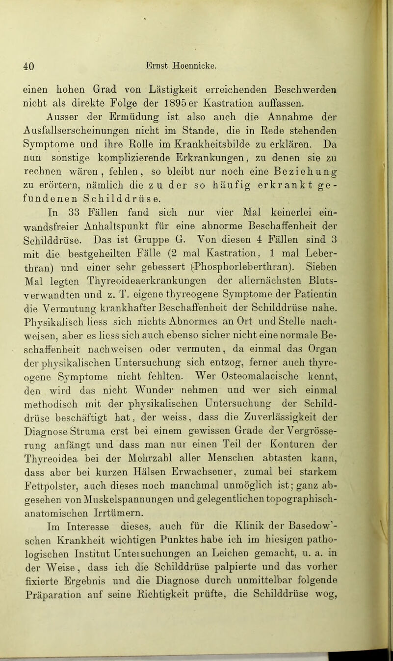 einen hohen Grad von Lästigkeit erreichenden Beschwerden nicht als direkte Folge der 1895 er Kastration auffassen. Ausser der Ermüdung ist also auch die Annahme der Ausfallserscheinungen nicht im Stande, die in Rede stehenden Symptome und ihre Rolle im Krankheitsbilde zu erklären. Da nun sonstige komplizierende Erkrankungen, zu denen sie zu rechnen wären, fehlen, so bleibt nur noch eine Beziehung zu erörtern, nämlich die zu der so häufig erkrankt ge- fundenen Schilddrüse. In 33 Fällen fand sich nur vier Mal keinerlei ein- wandsfreier Anhaltspunkt für eine abnorme Beschaffenheit der Schilddrüse. Das ist Gruppe G. Von diesen 4 Fällen sind 3 mit die bestgeheilten Fälle (2 mal Kastration, 1 mal Leber- thran) und einer sehr gebessert (-Phosphorleberthran). Sieben Mal legten Thyreoideaerkrankungen der allernächsten Bluts- verwandten und z, T. eigene thyreogene Symptome der Patientin die Vermutung krankhafter Beschaffenheit der Schilddrüse nahe. Physikalisch liess sich nichts Abnormes an Ort und Stelle nach- weisen, aber es liess sich auch ebenso sicher nicht einenoi’male Be- schaffenheit nach weisen oder vermuten, da einmal das Organ der physikalischen Untersuchung sich entzog, ferner auch thyre- ogene Symptome nicht fehlten. Wer Osteomalacische kennt, den wird das nicht Wunder nehmen und wer sich einmal methodisch mit der physikalischen Untersuchung der Schild- drüse beschäftigt hat, der weiss, dass die Zuverlässigkeit der Diagnose Struma erst bei einem gewissen Grade der Vergrösse- rung anfängt und dass man nui einen Teil der Konturen der Thyreoidea bei der Mehrzahl aller Menschen abtasten kann, dass aber bei kurzen Hälsen Erwachsener, zumal bei starkem Fettpolster, auch dieses noch manchmal unmöglich ist; ganz ab- gesehen von Muskelspannungen und gelegentlichen topographisch- anatomischen Irrtümern. Im Interesse dieses, auch für die Klinik der Basedow’- schen Krankheit wichtigen Punktes habe ich im hiesigen patho- logischen Institut Unteisuchungen an Leichen gemacht, u. a. in der Weise, dass ich die Schilddrüse palpierte und das vorher fixierte Ergebnis und die Diagnose durch unmittelbar folgende Präparation auf seine Richtigkeit prüfte, die Schilddrüse wog,