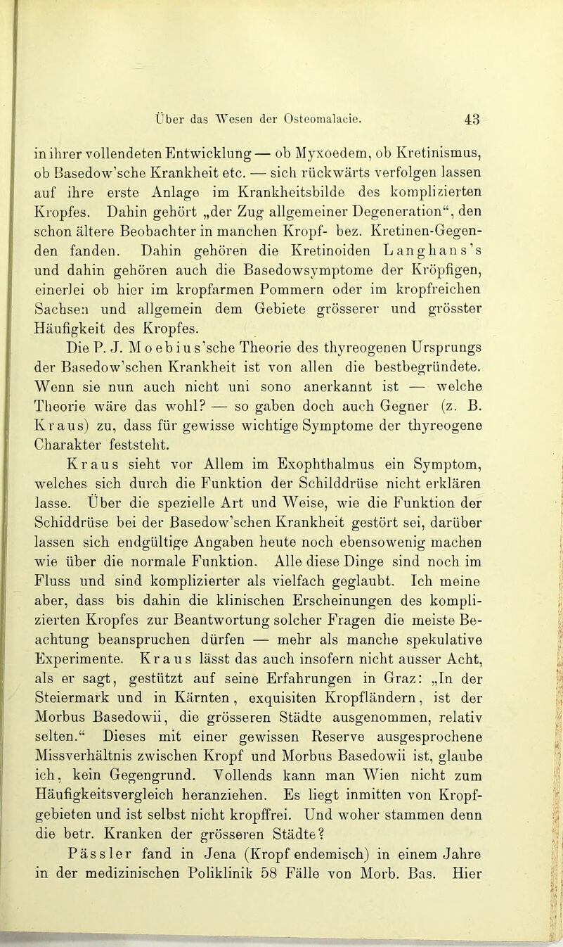 in ihrer vollendeten Entwicklung— ob Myxoedem, ob Kretinismus, ob Basedow’sche Krankheit etc. — sich rückwärts verfolgen lassen auf ihre erste Anlage im Krankheitsbilde des komplizierten Kropfes. Dahin gehört „der Zug allgemeiner Degeneration“, den schon ältere Beobachter in manchen Kropf- bez. Ki’etinen-Gegen- den fanden. Dahin gehören die Kretinoiden Langhans’s und dahin gehören auch die Basedowsymptome der Kröpfigen, einerlei ob hier im kropfarmen Pommern oder im kropfreichen Sachsen und allgemein dem Gebiete grösserer und grösster Häufigkeit des Ki’opfes. Die P. J. M 0 eb iu s’sche Theorie des thyreogenen Ursprungs der Basedow’schen Krankheit ist von allen die bestbegründete. Wenn sie nun auch nicht uni sono anerkannt ist — welche Theorie wäre das wohl? — so gaben doch auch Gegner (z. B. Kraus) zu, dass für gewisse wichtige Symptome der thyreogene Charakter feststeht. Kraus sieht vor Allem im Exophthalmus ein Symptom, welches sich durch die Funktion der Schilddrüse nicht erklären lasse. Uber die spezielle Art und Weise, wie die Funktion der Schiddrüse bei der Basedow’schen Krankheit gestört sei, darüber lassen sich endgültige Angaben heute noch ebensowenig machen wie über die normale Funktion. Alle diese Dinge sind noch im Fluss und sind komplizierter als vielfach geglaubt. Ich meine aber, dass bis dahin die klinischen Erscheinungen des kompli- zierten Kropfes zur Beantwortung solcher Fragen die meiste Be- achtung beanspruchen dürfen — mehr als manche spekulative Experimente. Kraus lässt das auch insofern nicht ausser Acht, als er sagt, gestützt auf seine Erfahrungen in Graz: „In der Steiermark und in Kärnten, exquisiten Kropfländern, ist der Morbus Basedowii, die grösseren Städte ausgenommen, relativ selten.“ Dieses mit einer gewissen Reserve ausgesprochene Missverhältnis zwischen Kropf und Morbus Basedowii ist, glaube ich, kein Gegengrund. Vollends kann man Wien nicht zum Häufigkeitsvergleich heranziehen. Es liegt inmitten von Kropf- gebieten und ist selbst nicht kropffrei. Und woher stammen denn die betr. Kranken der grösseren Städte? Pässler fand in Jena (Kropf endemisch) in einem Jahre in der medizinischen Poliklinik 58 Fälle von Morb. Bas. Hier