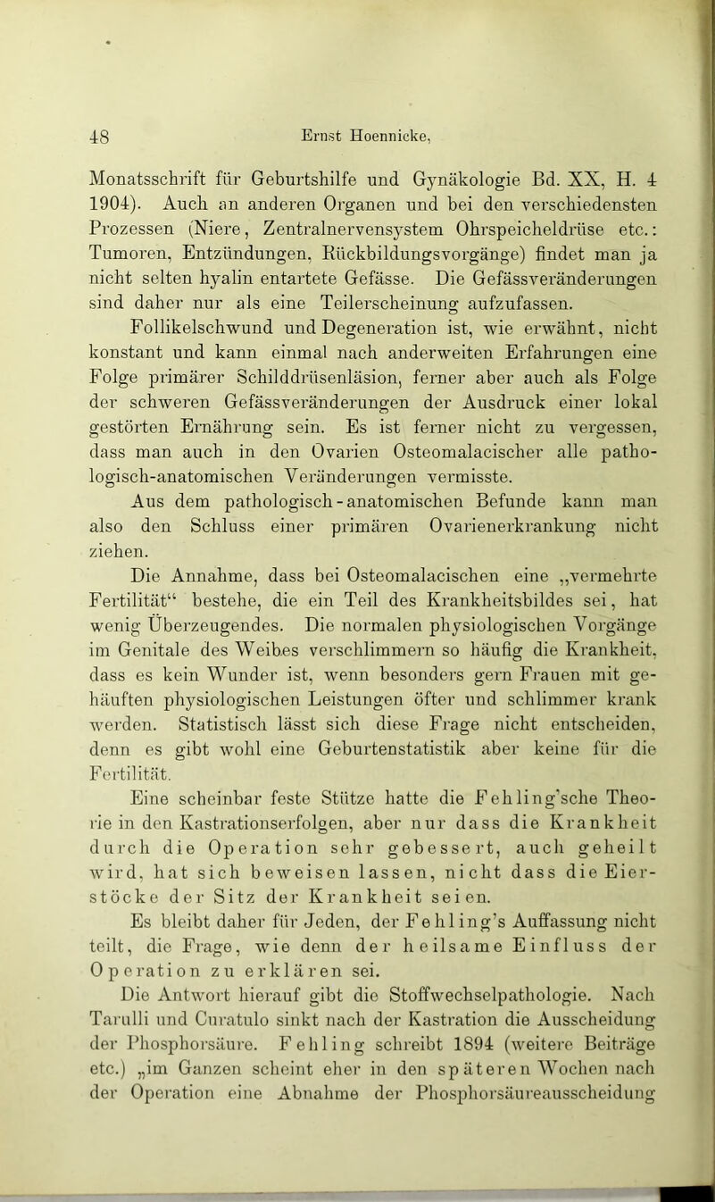 Monatsschrift für Geburtshilfe und Gynäkologie Bd. XX, H. 4 1904). Audi an anderen Organen und bei den verschiedensten Prozessen (Niere, Zentralnervensystem Ohrspeicheldi'üse etc.: Tumoren, Entzündungen, RückbildungsVorgänge) findet man ja nicht selten hyalin entartete Gefässe. Die Gefässveränderungen sind daher nur als eine Teilerscheinung aufzufassen. Follikelschwund und Degeneration ist, wie erwähnt, nicht konstant und kann einmal nach anderweiten Erfahrungen eine Folge primärer Schilddrüsenläsion, ferner aber auch als Folge der schweren Gefässveränderungen der Ausdruck einer lokal gestörten Ernährung sein. Es ist ferner nicht zu vergessen, dass man auch in den Ovarien Osteomalacischer alle patho- logisch-anatomischen Vei’änderungen vermisste. Aus dem pathologisch-anatomischen Befunde kann man also den Schluss einer primären Ovarienerkrankung nicht ziehen. Die Annahme, dass bei Osteomalacischen eine ,,vermehrte Fertilität“ bestehe, die ein Teil des Krankheitsbildes sei, hat wenig Überzeugendes. Die normalen physiologischen Vorgänge im Genitale des Weibes verschlimmern so häufig die Krankheit, dass es kein Wunder ist, wenn besonders gern Frauen mit ge- häuften physiologischen Leistungen öfter und schlimmer krank werden. Statistisch lässt sich diese Frage nicht entscheiden, denn es gibt wohl eine Geburtenstatistik aber keine für die Fertilität. Eine scheinbar feste Stütze hatte die Fehling’sche Theo- rie in den Kastrationserfolgen, aber nur dass die Krankheit durch die Operation sehr gebessert, auch geheilt wird, hat sich beweisen lassen, nicht dass die Eiei'- stöcke der Sitz der Krankheit seien. Es bleibt daher für Jeden, der Fehl ing’s Aulfassung nicht teilt, die Frage, wie denn der heilsame Einfluss der Operation zu erklären sei. Die Antwort hierauf gibt die Stoffwechselpathologie. Nach Tariilli und Curatulo sinkt nach der Kastration die Ausscheidung der Phosphorsäure. Fe Illing schreibt 1894 (weitei'e Beiträge etc.) „im Ganzen scheint eher in den sp äteren Wochen nach der Operation eine Abnahme der Phosphorsäureausscheidung