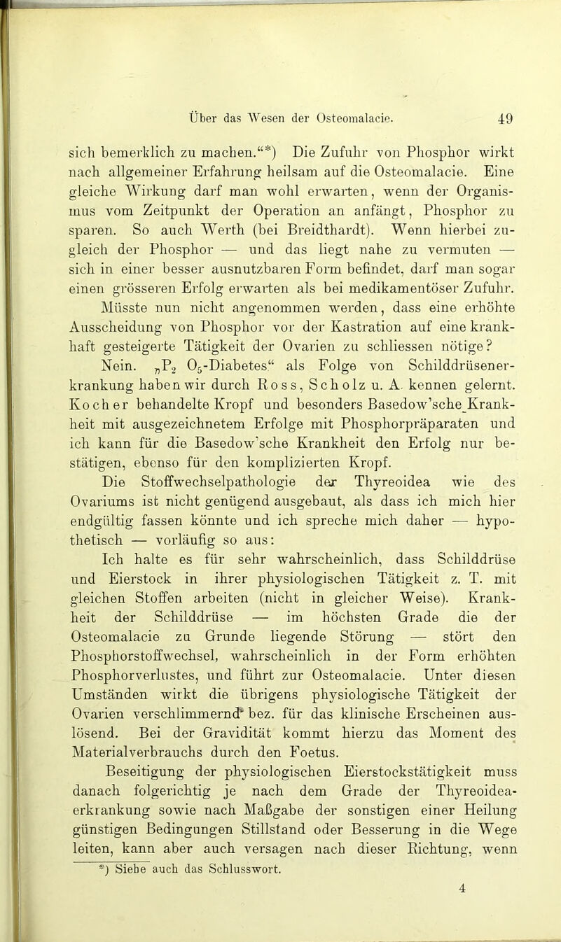sich bemerklich zu machen.“*) Die Zufuhr von Phosphor wirkt nach allgemeiner Erfahrung heilsam auf die Osteomalacie. Eine gleiche Wirkung darf man wohl erwarten, wenn der Organis- mus vom Zeitpunkt der Operation an anfängt, Phosphor zu sparen. So auch Werth (bei Breidthardt). Wenn hierbei zu- gleich der Phosphor — und das liegt nahe zu vermuten — sich in einer besser ausnutzbaren Fonn befindet, darf man sogar einen grösseren Erfolg erwarten als bei medikamentöser Zufuhr. Müsste nun nicht angenommen w'erden, dass eine erhöhte Ausscheidung von Phosphor vor der Kastration auf eine krank- haft gesteigerte Tätigkeit der Ovarien zu scliliessen nötige? Nein. „Pj 05-Diabetes“ als Folge von Schilddrüsener- krankung haben wir durch Ross, Scholz u. A. kennen gelernt. Kocher behandelte Kropf und besonders Basedow’sche Krank- heit mit ausgezeichnetem Erfolge mit Phosphorpräparaten und ich kann für die Basedow’sche Krankheit den Erfolg nur be- stätigen, ebenso für den komplizierten Kropf. Die Stoffwechselpathologie der Thyreoidea wie des Ovariums ist nicht genügend ausgebaut, als dass ich mich hier endgültig fassen könnte und ich spreche mich daher — hypo- thetisch — vorläufig so aus: Ich halte es für sehr wahrscheinlich, dass Schilddrüse und Eierstock in ihrer physiologischen Tätigkeit z. T. mit gleichen Stoffen arbeiten (nicht in gleicher Weise). Krank- heit der Schilddrüse — im höchsten Grade die der Osteomalacie zu Grunde liegende Störung — stört den Phosphorstoffwechsel, wahrscheinlich in der Form erhöhten Phosphorverlustes, und führt zur Osteomalacie. Unter diesen Umständen wirkt die übrigens physiologische Tätigkeit der Ovarien verschlimmernd“’ bez. für das klinische Erscheinen aus- lösend. Bei der Gravidität kommt hierzu das Moment des Materialverbrauchs durch den Foetus. Beseitigung der physiologischen Eierstockstätigkeit muss danach folgerichtig je nach dem Grade der Thyreoidea- erkrankung sowie nach Maßgabe der sonstigen einer Heilung günstigen Bedingungen Stillstand oder Besserung in die Wege leiten, kann aber auch versagen nach dieser Richtung, wenn *) Siebe auch das Schlusswort. 4