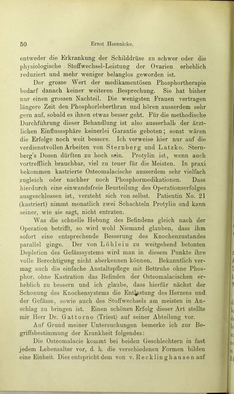 entweder die Erkrankung der Schilddrüse zn schwer oder die physiologische Stoffwechsel-Leistung der Ovarien erheblich reduziert und mehr weniger belanglos geworden ist. Der grosse Wert der medikamentösen Phosphortherapie bedarf danach keiner weiteren Besprechung. Sie hat bisher nur einen grossen Nachteil. Die wenigsten Frauen vertragen längere Zeit den Phosphorleberthran und hören ausserdem sehr gern auf, sobald es ihnen etwas besser geht. Für die methodische Durchführung dieser Behandlung ist also ausserhalb der ärzt- lichen Einflusssphäre keinerlei Garantie geboten; sonst wären die Erfolge noch weit bessere. Ich verweise hier nur auf die verdienstvollen Arbeiten von Sternberg und Latzko. Stern- berg’s Dosen dürften zu hoch sein. Protylin ist, wenn auch vortrefflich brauchbar, viel zu teuer für die Meisten. In praxi bekommen kastrierte Osteomalacische ausserdem sehr vielfach zugleich oder nachher noch Phosphormedikationen. Dass hierdurch eine einwandsfreie Beurteilung des Opei’ationserfolges ausgeschlossen ist, versteht sich von selbst. Patientin No. 21 (kastriert) nimmt monatlich zwei Schachteln Protyliu und kann seiner, wie sie sagt, nicht entraten. Was die schnelle Hebung des Befindens gleich nach der Operation betrifft, so wird wohl Niemand glauben, dass ihm sofort eine entsprechende Besserung des Knochenzustandes parallel ginge. Der von Löhlein zu weitgehend betonten Depletion des Gefässsystems wird man in diesem Punkte ihre volle Berechtigung nicht aberkennen können. Bekanntlich ver- mag auch die einfache Anstaltspflege mit Bettruhe ohne Phos- phor, ohne Kastration das Befinden der Osteomalacischen er- heblich zu bessern und ich glaube, dass hierfür nächst der Schonung des Knochensystems die Entgeistung des Herzens und der Gefässe, sowie auch des Stoffwechsels am meisten in An- schlag zu bringen ist. Einen schönen Erfolg dieser Art stellte mir Herr Dr. Gattorno (Triest) auf seiner Abteilung vor. Auf Grund meiner Untersuchungen bemerke ich zur Be- griffsbestimmung der Krankheit folgendes: Die Osteomalacie kommt bei beiden Geschlechtern in fast jedem Lebensalter vor, d. h. die verschiedenen Formen bilden eine Einheit. Dies entspricht dem von v. B e ck lin g h au s e n auf