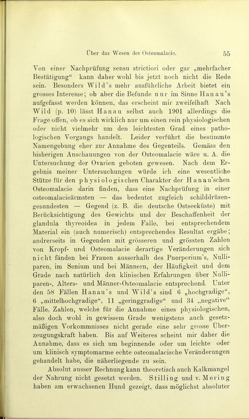 Von einer Nachprüfung sensu strictiori oder gar „mehrfacher Bestätigung“ kann daher wohl bis jetzt noch nicht die Rede sein. Besonders Wild’s mehr ausführliche Arbeit bietet ein grosses Interesse; ob aber die Befunde nur im Sinne Han au’s aufgefasst werden können, das erscheint mir zweifelhaft Nach Wild (p. 10) lässt Hanau selbst auch 1901 allerdings die Frage offen, ob es sich wirklich nur um einen rein physiologischen oder nicht vielmehr um den leichtesten Grad eines patho- logischen Vorgangs handelt. Leider verführt die bestimmte Namengebung eher zur Annahme des Gegenteils. Gemäss den bisherigen Anschauungen von der Osteomalacie wäre u. A. die Untersuchung der Ovarien geboten gewesen. Nach dem Er- gebnis meiner Untersuchungen würde ich eine wesentliche Stütze für den p h ysi ol o gischen Charakter der Hanau’schen Osteomalacie darin finden, dass eine Nachprüfung in einer osteomalacieärmsten — das bedeutet zugleich schilddrüsen- gesundesten — Gegend (z. B. die deutsche Ostseeküste) mit Bei’ücksichtigung des Gewichts und der Beschaffenheit der glandula thyreoidea in jedem Falle, bei entsprechendem Material ein (auch numerisch) entsprechendes Resultat ergäbe; andrerseits in Gegenden mit grösseren und grössten Zahlen von Kropf- und Osteomalacie dei’artige Veränderungen sich nicht fänden bei Frauen ausserhalb des Puerperium’s, Nulli- paren, im Senium und bei Männern, der Häufigkeit und dem Grade nach natürlich den klinischen Erfahrungen über Nulli- paren-, Alters- und Männer-Osteomalacie entsprechend. Unter den 58 Fällen Hanau’s und Wild’s sind 6 „hochgradige“, 6 „mittelhochgradige“, 11 „geringgradige“ und 31 „negative“ Fälle, Zahlen, welche für die Annahme eines physiologischen, also doch wohl in gewissem Grade wenigstens auch gesetz- mäßigen Vorkommnisses nicht gerade eine sehr grosse Über- zeugungskraft haben. Bis auf Weiteres scheint mir daher die Annahme, dass es sich um beginnende oder um leichte oder um klinisch symptomarme echte osteomalacische Veränderungen gehandelt habe, die näherliegende zu sein. Absolut ausser Rechnung kann theoretisch auch Kalkmangel der Nahrung nicht gesetzt werden. Stilling und v. Mering haben am erwachsenen Hund gezeigt, dass möglichst absoluter