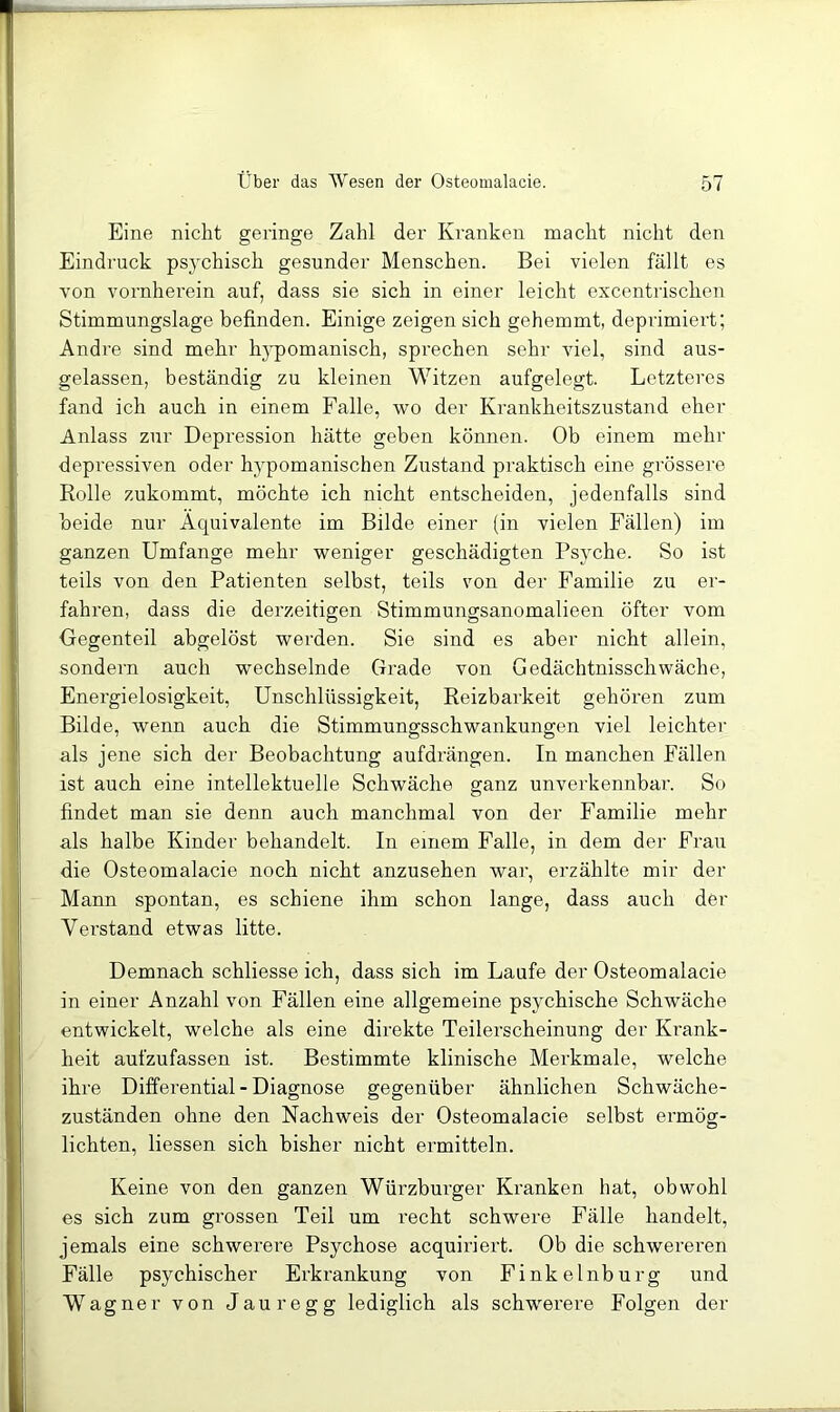 Eine nicht geringe Zahl der Kranken macht nicht den Eindruck psychisch gesunder Menschen. Bei vielen fällt es von vornherein auf, dass sie sich in einer leicht excentrischen Stimmungslage befinden. Einige zeigen sich gehemmt, deprimiert; Andre sind mehr hj'pomanisch, sprechen sehr viel, sind aus- gelassen, beständig zu kleinen Witzen aufgelegt. Letzteres fand ich auch in einem Falle, wo der Krankheitszustand eher Anlass zur Depression hätte geben können. Ob einem mehr depressiven oder hypomanischen Zustand praktisch eine grössere Rolle zukommt, möchte ich nicht entscheiden, jedenfalls sind beide nur Äquivalente im Bilde einer (in vielen Fällen) im ganzen Umfange mehr weniger geschädigten Psyche. So ist teils von den Patienten selbst, teils von der Familie zu er- fahren, dass die derzeitigen Stimmungsanomalieen öfter vom Gegenteil abgelöst werden. Sie sind es aber nicht allein, sondern auch wechselnde Grade von Gedächtnisschwäche, Energielosigkeit, Unschlüssigkeit, Reizbai'keit gehören zum Bilde, wenn auch die Stimmungsschwankungen viel leichter als jene sich der Beobachtung aufdrängen. In manchen Fällen ist auch eine intellektuelle Schwäche ganz unverkennbar. So findet man sie denn auch manchmal von der Familie mehr als halbe Kinder behandelt. In einem Falle, in dem der Frau die Osteomalacie noch nicht anzusehen war, erzählte mir der Mann spontan, es schiene ihm schon lange, dass auch der Verstand etwas litte. Demnach schliesse ich, dass sich im Laufe der Osteomalacie in einer Anzahl von Fällen eine allgemeine psychische Schwäche entwickelt, welche als eine direkte Teilerscheinung der Krank- heit aufzufassen ist. Bestimmte klinische Merkmale, welche ihre Differential - Diagnose gegenüber ähnlichen Schwäche- zuständen ohne den Nachweis der Osteomalacie selbst ermög- lichten, Hessen sich bisher nicht ermitteln. Keine von den ganzen Würzburger Kranken hat, obwohl es sich zum gi’ossen Teil um recht schwere Fälle handelt, jemals eine schwerere Psychose acquiriert. Ob die schwereren Fälle psychischer Erkrankung von Finkelnburg und Wagner von Jauregg lediglich als schwerere Folgen der