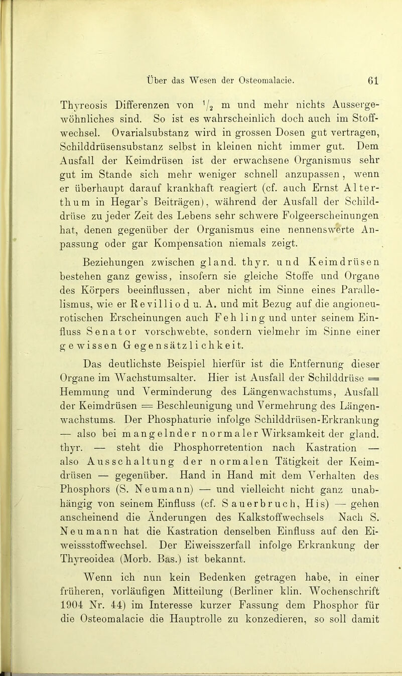 Thyi'eosis Differenzen von ’/2 ^ mehr nichts Ausserge- wöhnliches sind. So ist es wahrscheinlich doch auch im Stoff- wechsel. Ovarialsubstanz wird in grossen Dosen gut vertragen, Schilddrüsensubstanz selbst in kleinen nicht immer gut. Dem Ausfall der Keimdrüsen ist der erwachsene Organismus sehr gut im Stande sich mehr weniger schnell anzupassen, wenn er überhaupt darauf krankhaft reagiert (cf. auch Ernst Alter- thum in Hegar’s Beiträgen), während der Ausfall der Schild- drüse zu jeder Zeit des Lebens sehr schwere Folgeerscheinungen hat, denen gegenüber der Organismus eine nennenswerte An- passung oder gar Kompensation niemals zeigt. Beziehungen zwischen gland. thyr. und Keimdrüsen bestehen ganz gewiss, insofern sie gleiche Stoffe und Organe des Körpers beeinflussen, aber nicht im Sinne eines Paralle- lismus, wie er Revilli 0 d u. A. und mit Bezug auf die angioneu- rotischen Erscheinungen auch Feh ling und unter seinem Ein- fluss Senator vorschwebte, sondern vielmehr im Sinne einer gewissen Gegensätzlichkeit. Das deutlichste Beispiel hierfür ist die Entfernung dieser Organe im Wachstumsalter. Hier ist Ausfall der Schilddrüse == Hemmung und Verminderung des Längenwachstums, Ausfall der Keimdrüsen = Beschleunigung und Vermehrung des Längen- wachstums. Der Phosphaturie infolge Schilddrüsen-Erkrankung — also bei mangelnder normaler Wirksamkeit der gland. thyr. — steht die Phosphorretention nach Kastration — also Ausschaltung der normalen Tätigkeit der Keim- drüsen — gegenüber. Hand in Hand mit dem Verhalten des Phosphors (S. Neumann) — und vielleicht nicht ganz unab- hängig von seinem Einfluss (cf. Sauerbruch, His) — gehen anscheinend die Änderungen des Kalkstoffwechsels Nach S. Neu mann hat die Kastration denselben Einfluss auf den Ei- weissstoffwechsel. Der Ei weisszerfall infolge Erkrankung der Thju’eoidea (Morb. Bas.) ist bekannt. Wenn ich nun kein Bedenken getragen habe, in einer früheren, vorläufigen Mitteilung (Berliner klin. Wochenschrift 1904 Nr. 44) im Interesse kurzer Fassung dem Phosphor für die Osteomalacie die Hauptrolle zu konzedieren, so soll damit