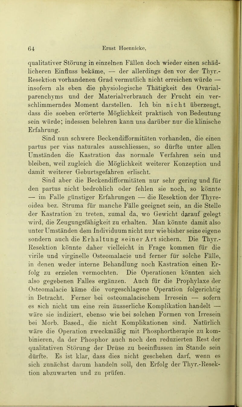 qualitativer Störung in einzelnen Fällen doch, wieder einen schäd- licheren Einfluss bekäme, — der allerdings den vor der Thyr.- Resektion vorhandenen Grad vermutlich nicht erreichen würde — insofern als eben die physiologische Thätigkeit des Ovarial- parenchyms und der Materialverbrauch der Frucht ein ver- schlimmerndes Moment darstellen. Ich bin nicht überzeugt, dass die soeben erörterte Möglichkeit praktisch von Bedeutung sein würde; indessen belehren kann uns darüber nur die klinische Erfahrung. Sind nun schwere ßeckendifformitäten vorhanden, die einen partus per vias naturales ausschliessen, so dürfte unter allen Umständen die Kastration das normale Verfahren sein und bleiben, weil zugleich die Möglichkeit weiterer Konzeption und damit weiterer Geburtsgefahren erlischt. Sind aber die ßeckendifformitäten nur sehr gering und für den partus nicht bedrohlich oder fehlen sie noch, so könnte — im Falle günstiger Erfahrungen — die Resektion der Thyre- oidea bez. Struma für manche Fälle geeignet sein, an die Stelle der Kastration zu treten, zumal da, wo Gewicht darauf gelegt wird, die Zeugungsfähigkeit zu erhalten. Man könnte damit also unter Umständen dem Individuum nicht nur wie bisher seine eigene sondern auch die Erhaltung seiner Art sichern. Die Thju'.- Resektion könnte daher vielleicht in Fi’age kommen für die virile und virginelle Osteomalacie und ferner für solche Fälle, in denen weder interne Behandlung noch Kastration einen Er- folg zu erzielen vermochten. Die Operationen könnten sich also gegebenen Falles ergänzen. Auch für die Prophylaxe der Osteomalacie käme die vorgeschlagene Operation folgerichtig in Betracht. Ferner bei osteomalacischem Irresein — sofern es sich nicht um eine rein äusserliche Komplikation handelt — wäre sie indiziert, ebenso wie bei solchen Formen von Irresein bei Morb. Based., die nicht Komplikationen sind. Natürlich wäre die Operation zweckmäßig mit Phosphortherajiie zu kom- binieren, da der Phosphor auch noch den reduzierten Rest der qualitativen Störung der Drüse zu beeinflussen im Stande sein dürfte. Es ist klar, dass dies nicht geschehen darf, wenn es sich zunächst darum handeln soll, den Erfolg der Thyr.-Resek- tion abzuwarten und zu prüfen.