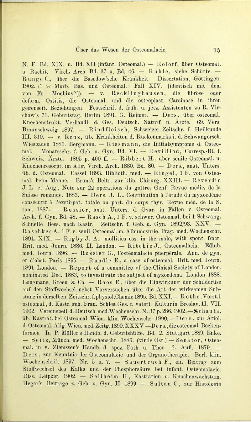 N. F. Bd. XIX. u. Bd. XII (infant. Osteomal.) — Roloff, über Osteomal. u. Rachit. Virch. Arch. Bd. 37 u. Bd. 46. — Rühle, siehe Schütte. — Runge C., über die Basedow’sche Krankheit. Dissertation, Göttingen. 1902. (1 X Morb. Bas. und Osteomal.: Fall XIV. [identisch mit dem von Fr. Moebius?]). — v. Recklinghausen, die fibröse oder deform. Ostitis, die Osteomal. und die osteoplast. Carcinose in ihren gegenseit. Beziehungen. Festschrift d. früh. u. jetz. Assistenteti zu R. Vir- chow’s 71. Geburtstag. Berlin 1891. G. Reimer. — Ders., über osteomal. Knochenstrukt. Verhandl. d. Ges. Deutsch. Naturf. u. Ärzte. 69. Vers. Braunschweig 1897. — Rindfleisch, Schweizer Zeitschr. f. Heilkunde III. 310. — V. Renz, üb. Krankheiten d. Rückenmarks i. d. Schwangersch. Wiesbaden 1886. Bergmann. — Riss mann, die Initialsymptome d. Osteo- mal. Monatsschr. f. Geb. u. Gyn. Bd. VI. — Revilliod, Corresp.-Bl. f. Schweiz. Ärzte. 1895 p. 400 ff. — Ribbert H., über senile Osteomal. u. Knochenresorpt. im Allg. Virch. Arch. 1880, Bd. 80. — Ders., anat. Unters, üb. d. Osteomal. Cassel 1893. Biblioth. med. — Ringel, 1 F. von Osteo- mal. beim Manne. Bruns’s Beitr. zur klin. Chirurg. XXIII. — Reverdin J. L. et Aug., Note sur 22 operations du goitre. Genf. Revue medic. de la Suisse romande. 1883. — Ders. J. L., Contribution ä l’etude du myxoedeme consecutif ä l’exstirpat. totale ou part. du corps thyr. Revue med. de la S. rom. 1887. — Rossier, anat. Unters, d. Ovar, in Fällen v. Osteomal. Arch. f. Gyn. Bd. 48. — Rasch A., 1 F. v. schwer. Osteomal. bei 1 Schwang. Schnelle Bess. nach Kastr. Zeitschr. f. Geb. u. Gyn. 1892/93. XXV. — Raschkes A., 1 F. v. senil. Osteomal. m. Albumosurie. Prag. med. Wochenschr. 1894. XIX. — Rigby J. A., mollities oss. in the male, with spont. fract. Brit. med. Journ. 1886. II. London. — Ritchie J., Osteomalacia. Edinb. med. Journ. 1896. — Rossier G., l’osteomalacie puerperale. Ann. de gyn. et d’obst. Paris 1895. — Run die E., a case of osteomal. Brit. med. Journ. 1891 London. — Report of a committee of the Clinical Society of London, nominated Dec. 1883, to investigate the subject of myxoedema. London 1888. Longmans, Green & Co. — Roos E., über die Einwirkung der Schilddrüse auf den Stoffwechsel nebst Vorversuchen über die Art der wirksamen Sub- stanz in derselben. Zeitschr.f.physiol.Chemie 1895. Bd.XXI. — Ro the, Vorst. 1 osteomal., d. Kastr.geh. Frau. Schles.Ges. f vaterl. Kulturin Breslau.il. VII. 1902. Vereinsbeil.d.Deutsch.med.Wochenschr.N. 37 p.286.1902. — Schauta, üb. Kastrat, bei Osteomal. Wien. klin. Wochenschr. 1890.— Ders., zur Ätiol. d. Osteomal. Allg. Wien. med. Zeitg. 1890. XXXV —D e r s., die osteomal. Becken- formen In P. Müllers Handb. d. Geburtshülfe. Bd. 2. Stuttgart 1889. Enke. — Seitz, Münch, med. Wochenschr. 1886. (virile Ost.) — Senator, Osteo- mal. in V. Ziemssen’s Handb. d. spez. Path. u. Ther. 2. Aull. 1879. — Ders., zur Kenntnis der Osteomalacie und der Organotherapie. Berl. klin. Wochenschrift 1897. Nr. 5 u. 7. — Sauerbruch F., ein Beitrag zum Stoffwechsel des Kalks und der Phosphorsäure bei infant. Osteomalacie. Diss. Leipzig. 1902. — Seilheim H., Kastration u. Knochen Wachstum. Hegar’s Beiträge z. Geb. u. Gyn. II. 1899. — Sultan C., zur Histologie