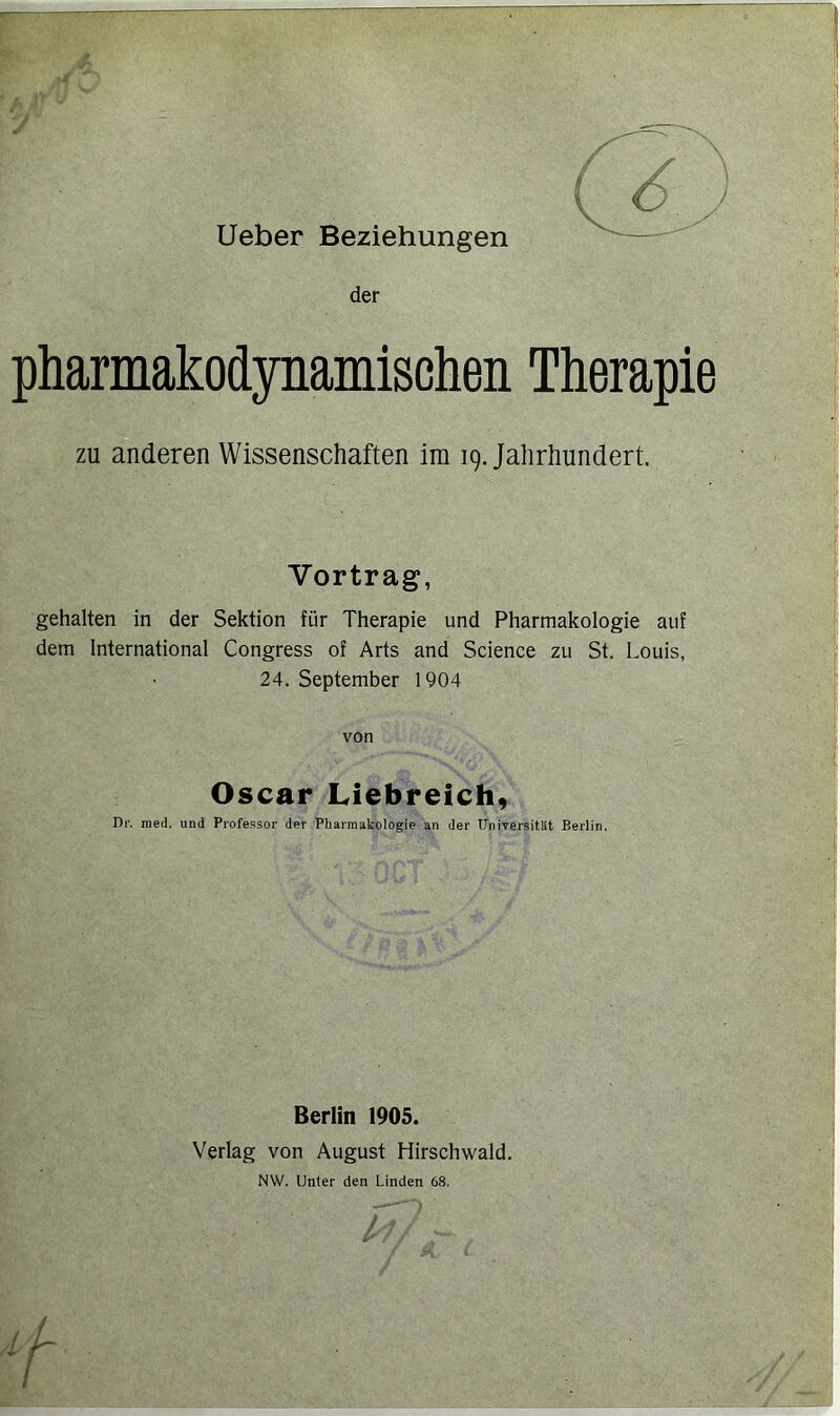 der pharmakodynamischen Therapie zu anderen Wissenschaften im 19. Jahrhundert. Vortrag, gehalten in der Sektion für Therapie und Pharmakologie auf dem International Congress of Arts and Science zu St. Louis, 24. September 1904 von Oscar Liebreich, Dr. raed. und Professor der Pharmakologie an der Universität Berlin, Berlin 1905. Verlag von August Hirschwald, NW. Unter den Linden 68. ■n 4