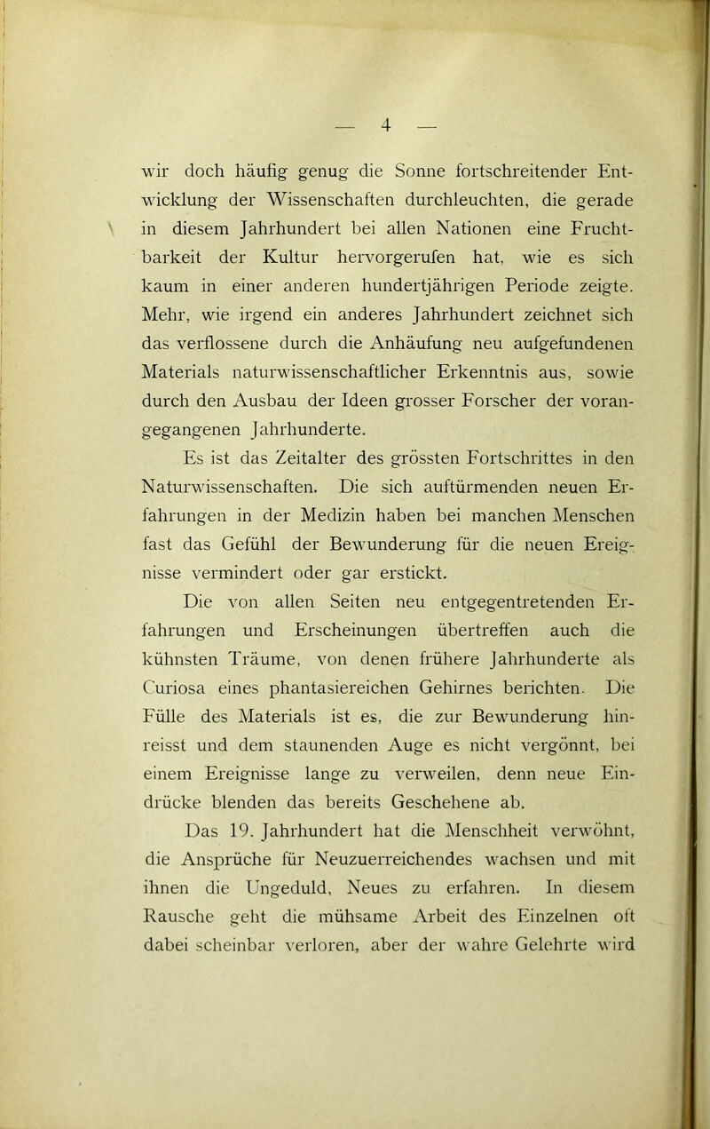 wir doch häufig genug die Sonne fortschreitender Ent- wicklung der Wissenschaften durchleuchten, die gerade in diesem Jahrhundert bei allen Nationen eine Frucht- barkeit der Kultur hervorgerufen hat, wie es sich kaum in einer anderen hundertjährigen Periode zeigte. Mehr, wie irgend ein anderes Jahrhundert zeichnet sich das verflossene durch die Anhäufung neu aufgefundenen Materials naturwissenschaftlicher Erkenntnis aus, sowie durch den Ausbau der Ideen grosser Forscher der voran- gegangenen Jahrhunderte. Es ist das Zeitalter des grössten Fortschrittes in den Naturwissenschaften. Die sich auftürmenden neuen Er- fahrungen in der Medizin haben bei manchen Menschen fast das Gefühl der Bewunderung für die neuen Ereig- nisse vermindert oder gar ei'stickt. Die von allen Seiten neu entgegentretenden Er- fahrungen und Erscheinungen übertreffen auch die kühnsten Träume, von denen frühere Jahrhunderte als Curiosa eines phantasiereichen Gehirnes berichten. Die Fülle des Materials ist es, die zur Bewunderung hin- reisst und dem staunenden Auge es nicht vergönnt, bei einem Ereignisse lange zu verweilen, denn neue Ein- drücke blenden das bereits Geschehene ab. Das 19. Jahrhundert hat die Menschheit verwöhnt, die Ansprüche für Neuzuerreichendes wachsen und mit ihnen die Ungeduld, Neues zu erfahren. In diesem Rausche geht die mühsame Arbeit des Einzelnen oft dabei scheinbar verloren, aber der wahre Gelehrte wird