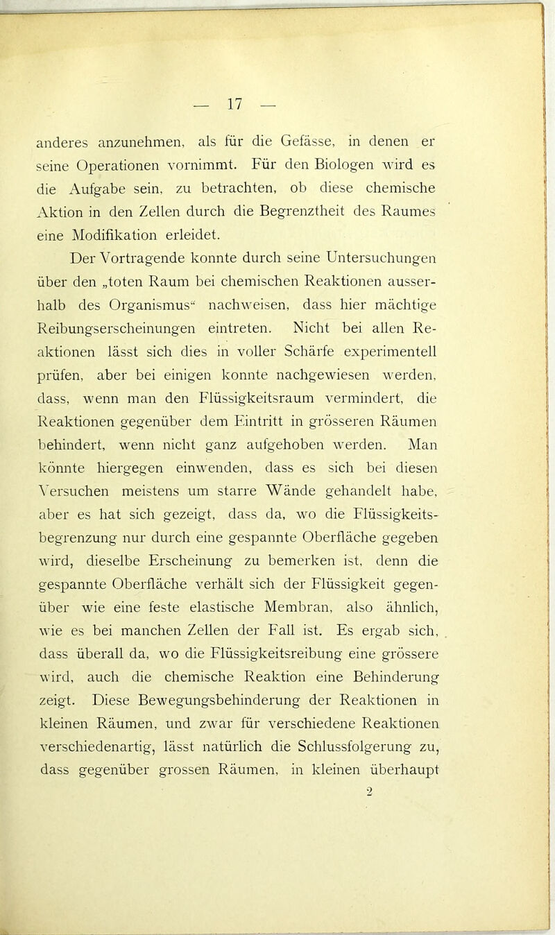 anderes anzunehmen, als für die Gefässe, in denen ei- serne Operationen vornimmt. Für den Biologen Avird es die Aufgabe sein, zu betrachten, ob diese chemische Aktion in den Zellen durch die Begrenztheit des Raumes eine Modifikation erleidet. Der Vortragende konnte durch seine Untersuchungen über den „toten Raum bei chemischen Reaktionen ausser- halb des Organismus“ nachweisen, dass hier mächtige Reibungserscheinungen eintreten. Nicht bei allen Re- aktionen lässt sich dies in voller Schärfe experimentell prüfen, aber bei einigen konnte nachgewiesen werden, dass, wenn man den Flüssigkeitsraum vermindert, die Reaktionen gegenüber dem Eintritt in grösseren Räumen behindert, wenn nicht ganz aufgehoben werden. Man könnte hiergegen einwenden, dass es sich bei diesen Versuchen meistens um starre Wände gehandelt habe, aber es hat sich gezeigt, dass da, wo die Flüssigkeits- begrenzung nur durch eine gespannte Oberfläche gegeben wird, dieselbe Erscheinung zu bemerken ist, denn die gespannte Oberfläche verhält sich der Flüssigkeit gegen- über wie eine feste elastische Membran, also ähnlich, wie es bei manchen Zellen der Fall ist. Es ergab sich, dass überall da, wo die Flüssigkeitsreibung eine grössere wird, auch die chemische Reaktion eine Behinderung zeigt. Diese Bewegungsbehinderung der Reaktionen in kleinen Räumen, und zwar für verschiedene Reaktionen verschiedenartig, lässt natürlich die Schlussfolgerung zu, dass gegenüber grossen Räumen, in kleinen überhaupt