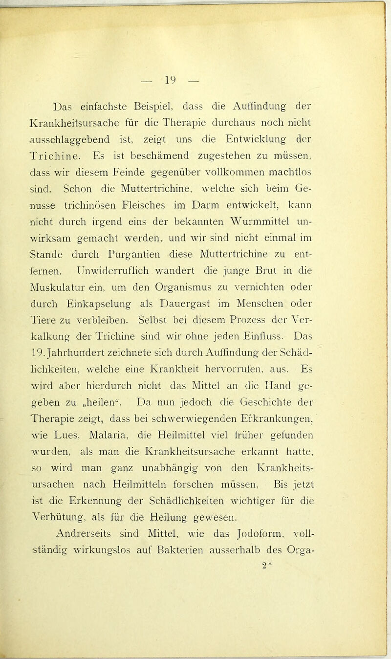 Das einfachste Beispiel, dass die Auffindung der Krankheitsursache für die Therapie durchaus noch nicht ausschlaggebend ist, zeigt uns die Entwicklung der Trichine. Es ist beschämend zugestehen zu müssen, dass wir diesem Eeinde gegenüber vollkommen machtlos sind. Schon die Muttertrichine, welche sich beim Ge- nüsse trichinösen Eleisches im Darm entwickelt, kann nicht durch irgend eins der bekannten Wurmmittel un- wirksam gemacht werden,, und wir sind nicht einmal im Stande durch Purgantien diese Muttertrichine zu ent- fernen. Unwiderruflich wandert die junge Brut in die Muskulatur ein, um den Organismus zu ^^ernichten oder durch Einkapselung als Dauergast im Menschen oder Tiere zu verbleiben. Selbst bei diesem Prozess der Ver- kalkung der Trichine sind wir ohne jeden Einfluss. Das 19. Jahrhundert zeichnete sich durch Aufßndung der Schäd- lichkeiten, welche eine Krankheit heiu'orrufen, aus. Es wird aber hierdurch nicht das Mittel an die Hand ge- geben zu „heilen“. Da nun jedoch die Geschichte der Therapie zeigt, dass bei schwerwiegenden Ei'krankungen, wie Lues, Malaria, die Heilmittel viel früher gefunden wurden, als man die Krankheitsursache erkannt hatte, so wird man ganz unabhängig von den Krankheits- ursachen nach Heilmitteln forschen müssen. Bis jetzt ist die Erkennung der Schädlichkeiten wichtiger für die Verhütung, als für die Heilung gewesen. Andrerseits sind Mittel, wie das Jodoform, voll- ständig wirkungslos auf Bakterien ausserhalb des Orga- 9 *