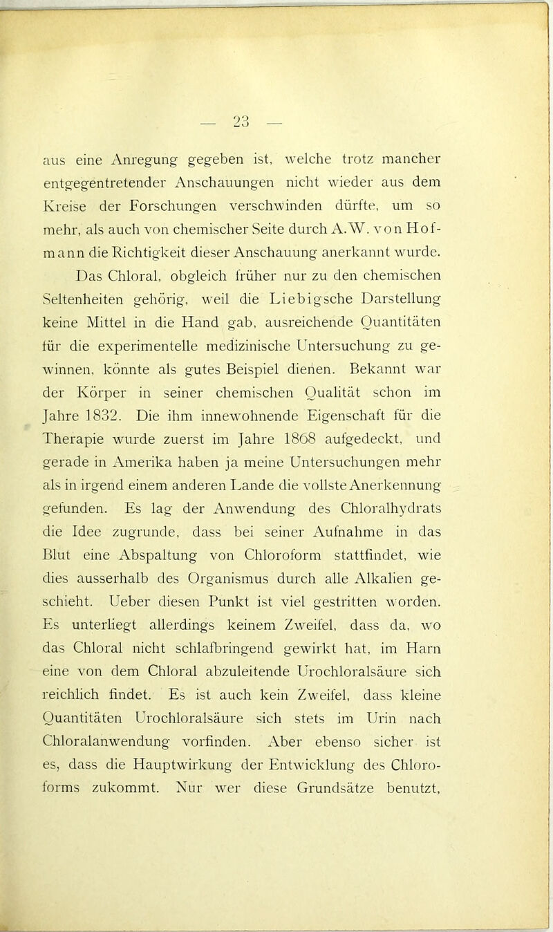 aus eine Anregung gegeben ist, welche trotz mancher entgegentretender Anschauungen nicht wieder aus dem Kreise der Forschungen verschwinden dürfte, um so mehr, als auch von chemischer Seite durch A.W. von Hof- mann die Richtigkeit dieser Anschauung anerkannt wurde. Das Chloral, obgleich früher nur zu den chemischen Seltenheiten gehörig, weil die Liebigsche Darstellung keine Mittel in die Hand gab, ausreichende Quantitäten tür die experimentelle medizinische Untersuchung zu ge- winnen, könnte als gutes Beispiel dienen. Bekannt war der Körper in seiner chemischen Qualität schon im Jahre 1832. Die ihm innewohnende Eigenschaft für die Therapie wurde zuerst im Jahre 1868 aufgedeckt, und gerade in Amerika haben ja meine Untersuchungen mehr als in irgend einem anderen Lande die vollste Anerkennung gefunden. Es lag der Anwendung des Chloralhydrats die Idee zugrunde, dass bei seiner Aufnahme in das Blut eine Abspaltung von Chloroform stattfindet, wie dies ausserhalb des Organismus durch alle Alkalien ge- schieht. Ueber diesen Punkt ist viel gestritten worden. Es unterliegt allerdings keinem Zweifel, dass da, wo das Chloral nicht schlalhringend gewirkt hat, im Harn eine von dem Chloral abzuleitende Urochloralsäure sich reichlich findet. Es ist auch kein Zweifel, dass kleine Quantitäten Urochloralsäure sich stets im Urin nach Chloralanwendung vorfinden. Aber ebenso sicher ist es, dass die Hauptwirkung der Entwicklung des Chloro- lorms zukommt. Nur wer diese Grundsätze benutzt.