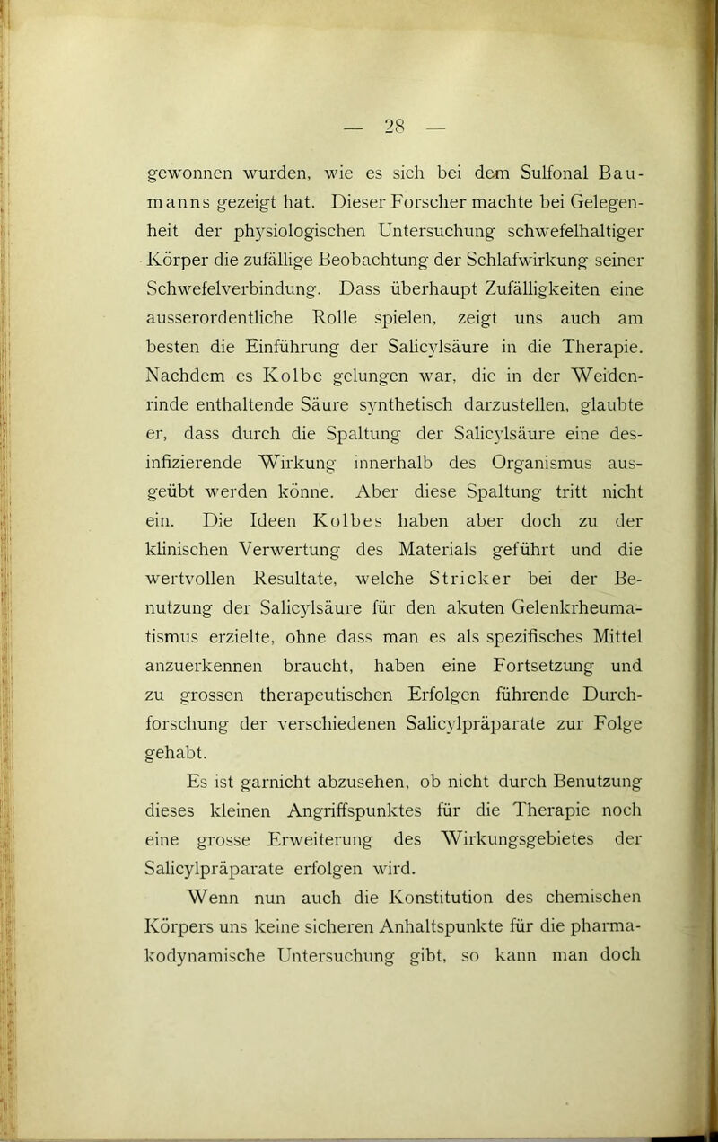 gewonnen wurden, wie es sich bei dem Sulfonal Bau- manns gezeigt hat. Dieser Forscher machte bei Gelegen- heit der ph5^siologischen Untersuchung schwefelhaltiger Körper die zufällige Beobachtung der Schlafwirkung seiner Schwefelverbindung. Dass überhaupt Zufälligkeiten eine ausserordentliche Rolle spielen, zeigt uns auch am besten die Einführung der Sahc}dsäure in die Therapie. Nachdem es Kolbe gelungen war, die in der Weiden- rinde enthaltende Säure synthetisch darzustellen, glaubte er, dass durch die Spaltung der Salicylsäure eine des- infizierende Wirkung innerhalb des Organismus aus- geübt werden könne. Aber diese Spaltung tritt nicht ein. Die Ideen Kolbes haben aber doch zu der klinischen Verwertung des Materials geführt und die wertvollen Resultate, welche Stricker bei der Be- nutzung der Salicylsäure für den akuten Gelenkrheuma- tismus erzielte, ohne dass man es als spezifisches Mittel anzuerkennen braucht, haben eine Fortsetzung und zu grossen therapeutischen Erfolgen führende Durch- forschung der verschiedenen Salic}dpräparate zur Folge gehabt. Es ist garnicht abzusehen, ob nicht durch Benutzung dieses kleinen Angriffspunktes für die Therapie noch eine grosse Erweiterung des Wirkungsgebietes der Salicylpräparate erfolgen wird. Wenn nun auch die Konstitution des chemischen Körpers uns keine sicheren Anhaltspunkte für die pharma- kodynamische Untersuchung gibt, so kann man doch