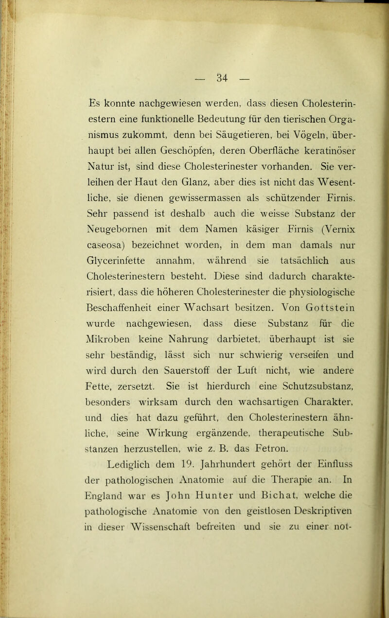 Es konnte nachgewiesen werden, dass diesen Cholesterin- estern eine funktionelle Bedeutung für den tierischen Orga- nismus zukommt, denn bei Säugetieren, bei Vögeln, über- haupt bei allen Geschöpfen, deren Oberfläche keratinöser Natur ist, sind diese Cholesterinester vorhanden. Sie ver- leihen der Haut den Glanz, aber dies ist nicht das Wesent- liche, sie dienen gewissermassen als schützender Firnis. Sehr passend ist deshalb auch die weisse Substanz der Neugebornen mit dem Namen käsiger Firnis (Vernix caseosa) bezeichnet worden, in dem man damals nur Glycerinfette annahm, während sie tatsächlich aus Cholesterinestern besteht. Diese sind dadurch charakte- risiert, dass die höheren Cholesterinester die physiologische Beschaffenheit einer Wachsart besitzen. Von Gottstein wurde nachgewiesen, dass diese Substanz für die Mikroben keine Nahrung darbietet, überhaupt ist sie sehr beständig, lässt sich nur schwierig verseifen und wird durch den Sauerstoff der Luft nicht, wie andere Fette, zersetzt. Sie ist hierdurch eine Schutzsubstanz, besonders wirksam durch den wachsartigen Charakter, und dies hat dazu geführt, den Cholesterinestern ähn- liche, seine Wirkung ergänzende, therapeutische Sub- stanzen herzustellen, wie z. B. das Fetron. Lediglich dem 19. Jahrhundert gehört der Einfluss der pathologischen Anatomie auf die Therapie an. In England war es John Hunter und Bichat, welche die pathologische xVnatomie von den geistlosen Deskriptiven in dieser Wissenschaft befreiten und sie zu einer not-