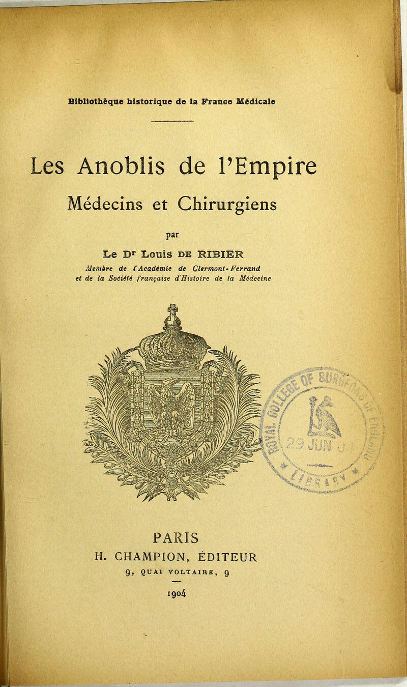 R Bibliothèque historique de la France Médicale Les Anoblis de l’Empire Médecins et Chirurgiens PARIS H. CHAMPION, ÉDITEUR 9, QUAI VOLTAIRE, 9 igo4 Le Dr Louis de HIBIER Membre de l'Académie de Clermont-Ferrand et de la Société française d'Histoire de la Médecine