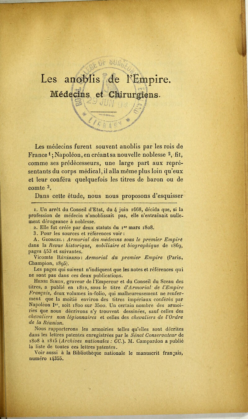 Médecins et Chirurgiens. V’ü.'i ; . Xv JT Les médecins furent souvent anoblis par les rois de France ^Napoléon, en créant sa nouvelle noblesse 1 2, fît, comme ses prédécesseurs, une large part aux repré- sentants du corps médical, il alla même plus loin qu’eux et leur conféra quelquefois les titres de baron ou de comte 3. Dans cette étude, nous nous proposons d’esquisser 1. Un arrêt du Conseil d’Etat, du 4 juin 1668, décida que, si la profession de médecin n’anoblissait pas, elle n’entraînait nulle- ment dérogeance à noblesse. 2. Elle fut créée par deux statuts du 1” mars 1808. 3. Pour les sources et références voir : A. Georgel : Armorial des médecins sous le premier Empiré dans la Revue historique, nobiliaire et biographique de 186g, pages 453 et suivantes. Vicomte Révérend: Armorial du premier Empire (Paris, Champion, i8g5). Les pages qui suivent n’indiquent que les notes et références qui ne sont pas dans ces deux publications. Henri Simon, graveur de l’Empereur et du Conseil du Sceau des titres, a publié en 1812, sous le titre à!Armorial de l’Empire Français, deux volumes in-folio, qui malheureusement ne renfer- ment que la moitié environ des titres impériaux conférés par Napoléon I«r, soit 1800 sur 35oo. Un certain nombre des armoi- ries que nous décrivons s’y trouvent dessinées, sauf celles des chevaliers non légionnaires et celles des chevaliers de l’Ordre de la Réunion. Nous rapporterons les armoiries telles qu’elles sont décrites dans les lettres patentes enregistrées par le Sénat Conservateur de 1808 à 1815 (Archives nationales : CC.). M. Campardon a publié la liste de toutes ces lettres patentes. Voir aussi à la Bibliothèque nationale le manuscrit français, numéro i4355.