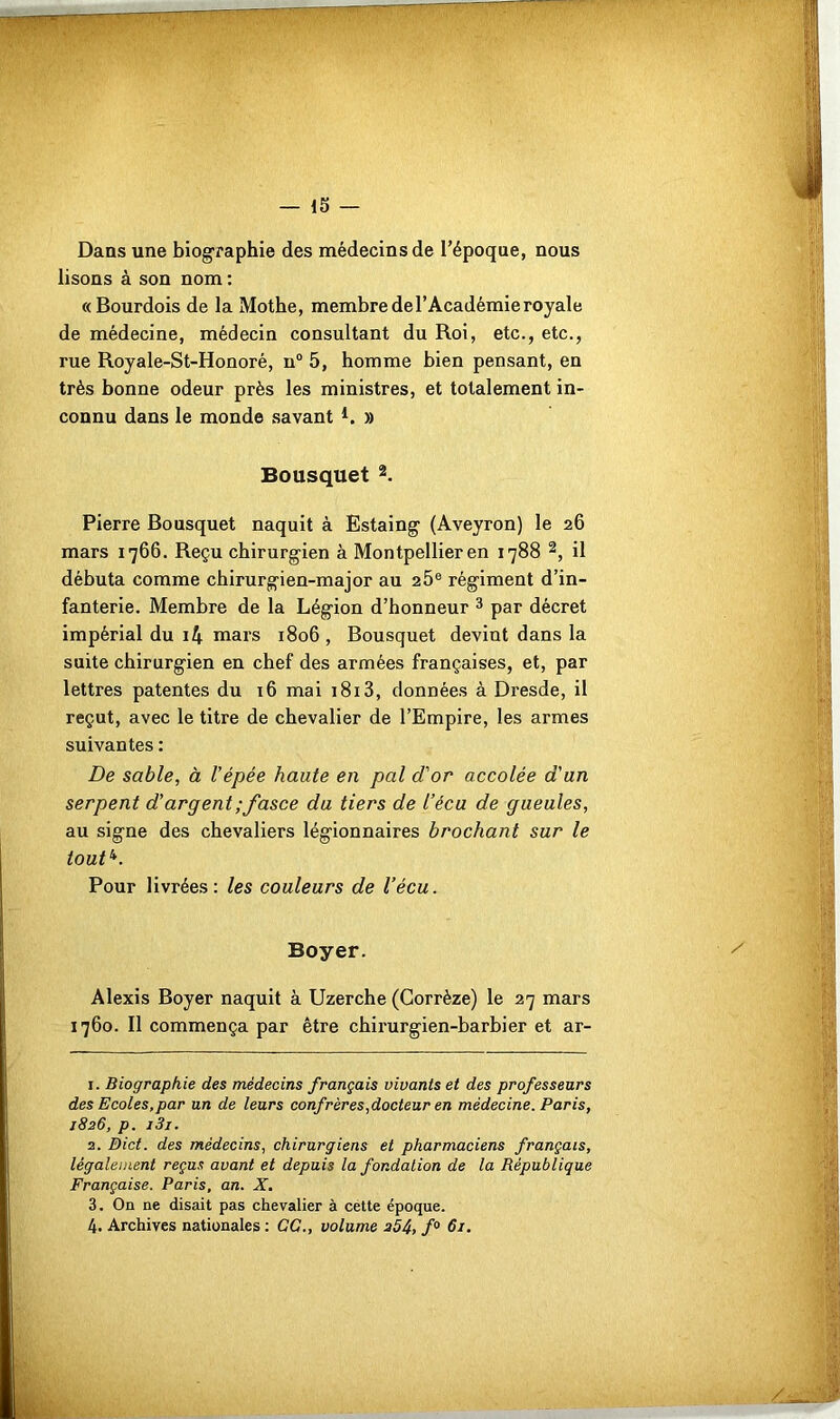 Dans une biographie des médecins de l’époque, nous lisons à son nom : «Bourdois de la Mothe, membre de l’Académie royale de médecine, médecin consultant du Roi, etc., etc., rue Royale-St-Honoré, n° 5, homme bien pensant, en très bonne odeur près les ministres, et totalement in- connu dans le monde savant *. » Bousquet 1 2. Pierre Bousquet naquit à Estaing (Aveyron) le 26 mars 1766. Reçu chirurgien à Montpellier en 1788 2, il débuta comme chirurgien-major au 25e régiment d’in- fanterie. Membre de la Légion d’honneur 3 par décret impérial du i4 mars 1806 , Bousquet devint dans la suite chirurgien en chef des armées françaises, et, par lettres patentes du 16 mai 1813, données à Dresde, il reçut, avec le titre de chevalier de l’Empire, les armes suivantes : De sable, à l'épée haute en pal d'or accolée d'un serpent d’argent;fasce du tiers de l’écu de gueules, au signe des chevaliers légionnaires brochant sur le tout4. Pour livrées: les couleurs de l’écu. Boyer. Alexis Boyer naquit à Uzerche (Corrèze) le 27 mars 1760. Il commença par être chirurgien-barbier et ar- 1. Biographie des médecins français vivants et des professeurs des Ecoles,par un de leurs confrères,docteur en médecine. Paris, 1826, p. i3i. 2. Dict. des médecins, chirurgiens et pharmaciens français, légalement reçus avant et depuis la fondation de la République Française. Paris, an. X. 3. On ne disait pas chevalier à cette époque. 4. Archives nationales : GG., volume 254, f° 61.