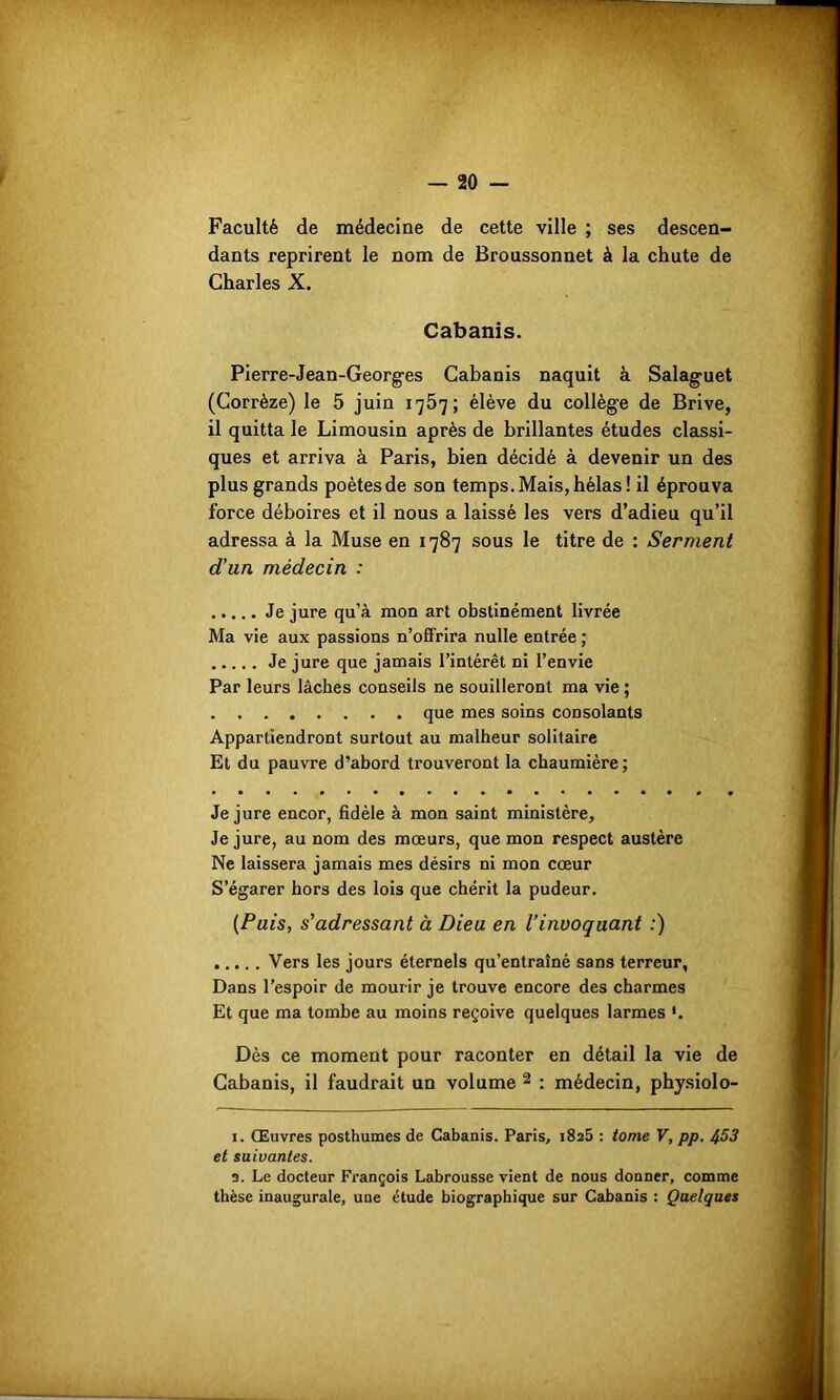 Faculté de médecine de cette ville ; ses descen- dants reprirent le nom de Broussonnet à la chute de Charles X. Cabanis. Pierre-Jean-Georges Cabanis naquit à Salaguet (Corrèze) le 5 juin 1757; élève du collège de Brive, il quitta le Limousin après de brillantes études classi- ques et arriva à Paris, bien décidé à devenir un des plus grands poètes de son temps. Mais, hélas! il éprouva force déboires et il nous a laissé les vers d’adieu qu’il adressa à la Muse en 1787 sous le titre de : Serment d'un médecin : Je jure qu’à mon art obstinément livrée Ma vie aux passions n’offrira nulle entrée ; Je jure que jamais l’intérêt ni l’envie Par leurs lâches conseils ne souilleront ma vie ; que mes soins consolants Appartiendront surtout au malheur solitaire Et du pauvre d’abord trouveront la chaumière; Je jure encor, fidèle à mon saint ministère. Je jure, au nom des mœurs, que mon respect austère Ne laissera jamais mes désirs ni mon cœur S’égarer hors des lois que chérit la pudeur. (Puis, s'adressant à Dieu en l’invoquant :) Vers les jours éternels qu’entraîné sans terreur, Dans l’espoir de mourir je trouve encore des charmes Et que ma tombe au moins reçoive quelques larmes '. Dès ce moment pour raconter en détail la vie de Cabanis, il faudrait un volume 1 2 : médecin, physiolo- 1. Œuvres posthumes de Cabanis. Paris, i8a5 : tome V, pp. 453 et suivantes. a. Le docteur François Labrousse vient de nous donner, comme thèse inaugurale, une étude biographique sur Cabanis : Quelques