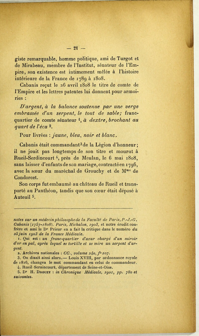 w/ggÊ—pppp giste remarquable, homme politique, ami de Turgot et de Mirabeau, membre de l’Institut, sénateur de l’Em- pire, son existence est intimement mêlée à l’histoire intérieure de la France de 1789 à 1808. Cabanis reçut le 26 avril 1808 le titre de comte de l’Empire et les lettres patentes lui donnent pour armoi- ries : D'argent, à la balance soutenue par une verge embrassée d’un serpent, le tout de sable; franc- quartier de comte sénateur *, à dextre, brochant au quart de Vécu * 1 2. Pour livrées : jaune, bleu, noir et blanc. Cabanis était commandant3de la Légion d’honneur; il ne jouit pas longtemps de son titre et mourut à Rueil-Serdincourt 4, près de Meulan, le 6 mai 1808, sans laisser d’enfants de son mariage, contracté en 1796, avec la sœur du maréchal de Grouchj et de Mœe de Condorcet. Son corps fut embaumé au château de Rueil et trans- porté au Panthéon, tandis que son cœur était déposé à Auteuil 5. notes sur un médecin philosophe de la Faculté de Paris, P.-J.-G. Cabanis [1757-1808). Paris, Michalon, igo3, et notre érudit con- frère et ami le Dr Prieur en a fait la critique dans le numéro du 25juin igo3 de la France Médicale. 1. Qui est : un franc-quartier d’azur chargé d’un miroir d'or en pal, après lequel se tortille et se mire un serpent d’ar- gent. 2. Archives nationales : CG., volume 2j.o,fa 107. 3. On disait ainsi alors.— Louis XVIII, par ordonnance royale de 1816, changea le mot commandant en celui de commandeur. 4- Rueil-Seraincourt, département de Seine-et-Oise. 5. Dr H. Drouet : in Chronique Médicale, igoi, pp. 780 et suivantes.