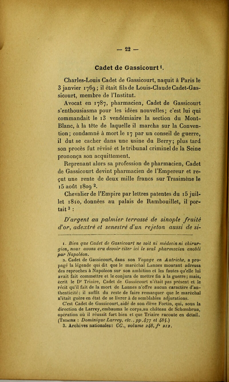 Cadet de Gassicourt1. Charles-Louis Cadet de Gassicourt, naquit à Paris le 3 janvier 1769 ; il était fils de Louis-Claude Cadet-Gas- sicourt, membre de l’Institut. Avocat en 1787, pharmacien, Cadet de Gassicourt s’enthousiasma pour les idées nouvelles; c’est lui qui commandait le i3 vendémiaire la section du Mont- Blanc, à la tète de laquelle il marcha sur la Conven- tion; condamné à mort le 17 par un conseil de guerre, il dut se cacher dans une usine du Berry; plus tard son procès fut révisé et le tribunal criminel de la Seine prononça son acquittement. Reprenant alors sa profession de pharmacien, Cadet de Gassicourt devint pharmacien de l’Empereur et re- çut une rente de deux mille francs sur Trasimène le i5 août 1809 2. Chevalier de l’Empire par lettres patentes du i5 juil- let 1810, données au palais de Rambouillet, il por- tait 3 : D’argent au palmier terrassé de sinople fruité d’or, adextré et senestré d’un rejeton aussi de si- 1. Bien que Cadet de Gassicourt ne soit ni médecin ni chirur- gien, nous avons cru devoir citer ici le seul pharmacien anobli par Napoléon. 2. Cadet de Gassicourt, dans son Voyage en Autriche, a pro- pagé la légende qui dit que le maréchal Lannes mourant adressa des reproches à Napoléon sur son ambition et les fautes qu’elle lui avait fait commettre et le conjura de mettre fin à la guerre; mais, écrit le Dr Triaire, Cadet de Gassicourt n’était pas présent et le récit qu’il fait de la mort de Launes n’offre aucun caractère d’au- thenticité; il suffit du reste de faire remarquer que le maréchal n’était guère en état de se livrer à de semblables adjurations. C’est Cadet de Gassicourt, aidé de son élève Fortin, qui, sous la direction de Larrey, embauma le corps.au château de Schœnbrun, opération où il réussit fort bien et que Triaire raconte en détail. (Triaire : Dominique Larrey, etc., pp.477 et 484-)