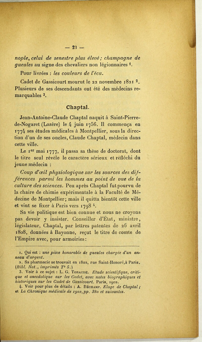 23 nople, celui de senestre plus élevé; champagne de gueules au signe des chevaliers non légionnaires L Pour livrées : les couleurs de Vécu. Cadet de Gassicourt mourut le 22 novembre 1821 * 2. Plusieurs de ses descendants ont été des médecins re- marquables 3. Chaptal. Jean-Antoine-Claude Chaptal naquit à Saint-Pierre- de-Nogaret (Lozère) le 4 juin 1756. Il commença en 1774 ses études médicales à Montpellier, sous la direc- tion d’un de ses oncles, Claude Chaptal, médecin dans cette ville. Le Ier mai 1777, il passa sa thèse de doctorat, dont le titre seul révèle le caractère sérieux et réfléchi du jeune médecin : Coup d’œil physiologique sur les sources des dij- férences parmi les hommes au point de vue de la culture des sciences. Peu après Chaptal fut pourvu de la chaire de chimie expérimentale à la Faculté de Mé- decine de Montpellier; mais il quitta bientôt cette ville et vint se fixer à Paris vers 1798 4 *. Sa vie politique est bien connue et nous ne croyons pas devoir y insister. Conseiller d’Etat, ministre, législateur, Chaptal, par lettres patentes de 28 avril 1808, données à Bayonne, reçut le titre de comte de l’Empire avec, pour armoiries: x. Qui est : une pièce honorable de gueules chargée d’un an- neau d’argent. a. Sa pharmacie se trouvait en 1802, rue Saint-Honoré,à Paris. (Bibl. Nat., imprimés T9 5.) 3. Voir à ce sujet : L. G. Toraude. Etude scientifique, criti- que et anecdotique sur les Cadet, avec notes biographiques et historiques sur les Cadet de Gassicourt. Paris, 1902. 4. Voir pour plus de détails : A. Béchamp. Eloge de Chaptal ; et La Chronique médicale de igo2,pp. 38o et suivantes.