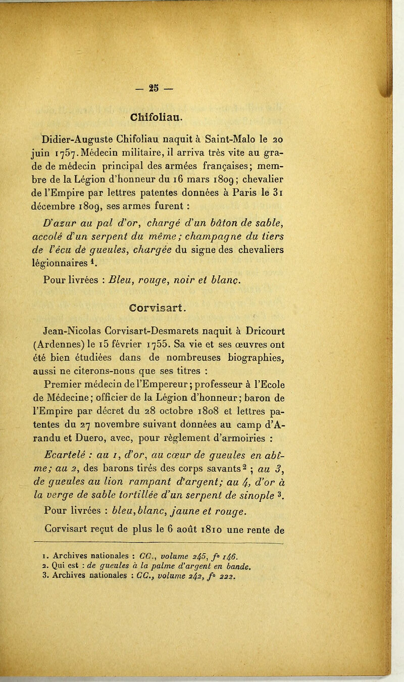 - 25 — Chifoliau. Didier-Auguste Chifoliau naquit à Saint-Malo le 20 juin 1757.Médecin militaire, il arriva très vite au gra- de de médecin principal des armées françaises ; mem- bre de la Légion d’honneur du 16 mars 1809; chevalier de l’Empire par lettres patentes données à Paris le 3i décembre 1809, ses armes furent : D'azur au pal d’or, chargé d’un bâton de sable, accolé d'un serpent du même ; champagne du tiers de l’écu dé gueules, chargée du signe des chevaliers légionnaires *. Pour livrées : Bleu, rouge, noir et blanç. Corvisart. Jean-Nicolas Corvisart-Desmarets naquit à Dricourt (Ardennes) le i5 février 1755. Sa vie et ses œuvres ont été bien étudiées dans de nombreuses biographies, aussi ne citerons-nous que ses titres : Premier médecin de l’Empereur ; professeur à l’Ecole de Médecine; officier de la Légion d’honneur; baron de l’Empire par décret du 28 octobre 1808 et lettres pa- tentes du 27 novembre suivant données au camp d’A- randu et Duero, avec, pour règlement d’armoiries : Ecartelé : au 1, d’or, au cœur de gueules en abî- me; au 2, des barons tirés des corps savants1 2 ; au 3, de gueules au lion rampant d'argent; au j., d’or à la verge de sable tortillée d’un serpent de sinople 3. Pour livrées : bleu, blanc, jaune et rouge. Corvisart reçut de plus le 6 août 1810 une rente de 1. Archives nationales : CC., volume 2^5, f« 1^6. 2. Qui est : de gueules à la palme d’argent en bande.