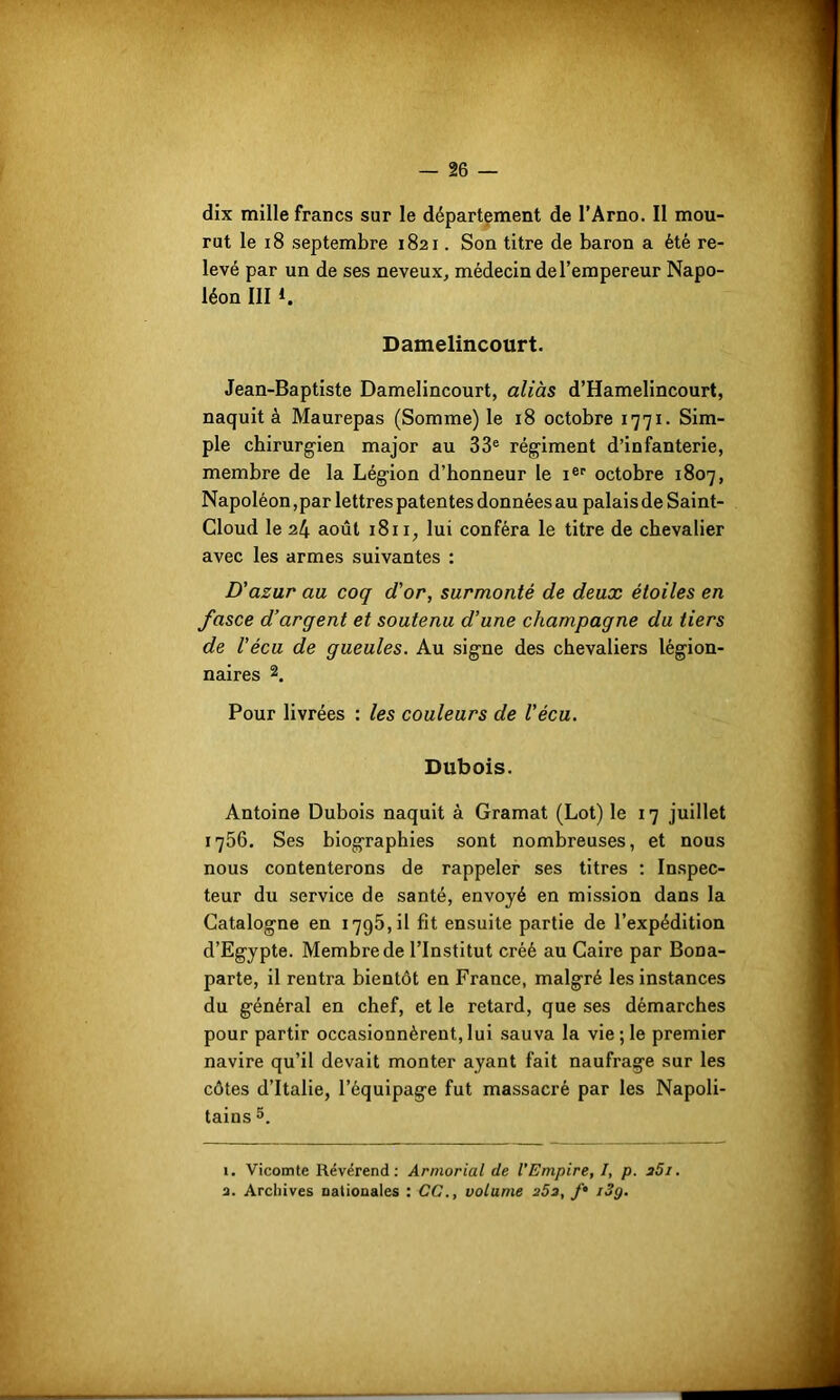 dix mille francs sur le département de l’Arno. Il mou- rut le 18 septembre 1821. Son titre de baron a été re- levé par un de ses neveux, médecin de l’empereur Napo- léon III 1. Damelincourt. Jean-Baptiste Damelincourt, aliàs d’Hamelincourt, naquit à Maurepas (Somme) le 18 octobre 1771. Sim- ple chirurgien major au 33e régiment d’infanterie, membre de la Légion d’honneur le Ier octobre 1807, Napoléon,par lettres patentes données au palais de Saint- Cloud le 24 août 1811, lui conféra le titre de chevalier avec les armes suivantes : D'azur au coq d'or, surmonté de deux étoiles en fasce d'argent et soutenu d’une champagne du tiers de Vécu de gueules. Au signe des chevaliers légion- naires 1 2. Pour livrées : les couleurs de Vécu. Dubois. Antoine Dubois naquit à Gramat (Lot) le 17 juillet 1756. Ses biographies sont nombreuses, et nous nous contenterons de rappeler ses titres : Inspec- teur du service de santé, envoyé en mission dans la Catalogne en 1795,11 fit ensuite partie de l’expédition d’Egypte. Membre de l’Institut créé au Caire par Bona- parte, il rentra bientôt en France, malgré les instances du général en chef, et le retard, que ses démarches pour partir occasionnèrent, lui sauva la vie; le premier navire qu’il devait monter ayant fait naufrage sur les côtes d’Italie, l’équipage fut massacré par les Napoli- tains 5. 1. Vicomte Révérend: Armorial de l'Empire, I, p. i5i.