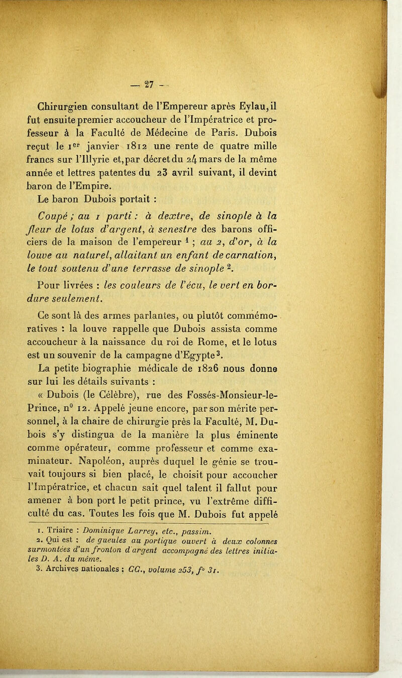 Chirurgien consultant de l’Empereur après Evlau,il fut ensuite premier accoucheur de l’Impératrice et pro- fesseur à la Faculté de Médecine de Paris. Dubois reçut le Ier janvier 1812 une rente de quatre mille francs sur l’IUyrie et, par décret du 24 mars de la même année et lettres patentes du 23 avril suivant, il devint baron de l’Empire. Le baron Dubois portait : Coupé ; au 1 parti : à dextre, de sinople à la fleur de lotus d’argent, à senestre des barons offi- ciers de la maison de l’empereur 1 ; au 2, d’or, à la louve au naturel, allaitant un enfant de carnation, le tout soutenu d’une terrasse de sinople 1 2. Pour livrées : les couleurs de Vécu, le vert en bor- dure seulement. Ce sont là des armes parlantes, ou plutôt commémo- ratives : la louve rappelle que Dubois assista comme accoucheur à la naissance du roi de Rome, et le lotus est un souvenir de la campagne d’Egypte3. La petite biographie médicale de 1826 nous donne sur lui les détails suivants : « Dubois (le Célèbre), rue des Fossés-Monsieur-le- Pi'ince, n° 12. Appelé jeune encore, par son mérite per- sonnel, à la chaire de chirurgie près la Faculté, M. Du- bois s’y distingua de la manière la plus éminente comme opérateur, comme professeur et comme exa- minateur. Napoléon, auprès duquel le génie se trou- vait toujours si bien placé, le choisit pour accoucher l’Impératrice, et chacun sait quel talent il fallut pour amener à bon port le petit prince, vu l’extrême diffi- culté du cas. Toutes les fois que M. Dubois fut appelé 1. Triaire : Dominique Larrey, etc., passim. 2. Qui est : de gueules au portique ouvert à deux colonnes surmontées d'un fronton d argent accompagné des lettres initia- les D. A. du même.