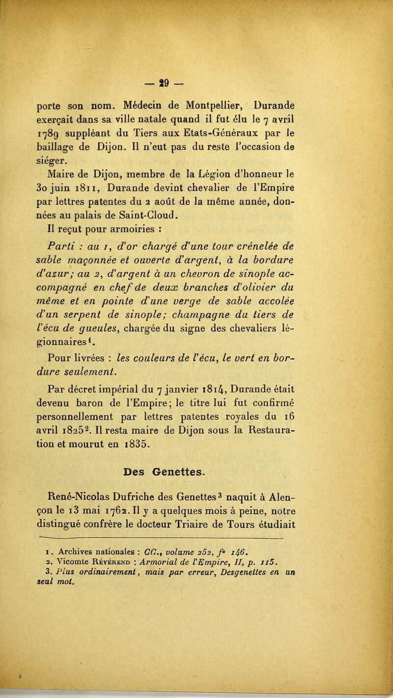 porte son nom. Médecin de Montpellier, Durande exerçait dans sa ville natale quand il fut élu le 7 avril 1789 suppléant du Tiers aux Etats-Généraux par le baillag'e de Dijon. Il n’eut pas du reste l’occasion de siéger. Maire de Dijon, membre de la Légion d’honneur le 3o juin 1811, Durande devint chevalier de l’Empire par lettres patentes du 2 août de la même année, don- nées au palais de Saint-Cloud. Il reçut pour armoiries : Parti : au 1, d'or chargé d'une tour crénelée de sable maçonnée et ouverte d'argent, à la bordure d'azur; au 2, d'argent à an chevron de sinople ac- compagné en chef de deux branches d'olivier du même et en pointe d'une verge de sable accolée d’un serpent de sinople; champagne du tiers de l’écu de gueules, chargée du signe des chevaliers lé- gionnaires1. Pour livrées : les couleurs de Vécu, le vert en bor- dure seulement. Par décret impérial du 7 janvier i8i4, Durande était devenu baron de l’Empire; le titre lui fut confirmé personnellement par lettres patentes royales du 16 avril 18252. Il resta maire de Dijon sous la Restaura- tion et mourut en 1835. Des Genettes. René-Nicolas Dufriche des Genettes 3 naquit à Alen- çon le i3 mai 1762. Il y a quelques mois à peine, notre distingué confrère le docteur Triaire de Tours étudiait 1. Archives nationales : CO., volume 252, f° 1^6. 2. Vicomte Révérend : Armorial de l'Empire, II, p. n5. 3. Plus ordinairement, mais par erreur, Desgenettes en un seul mot.