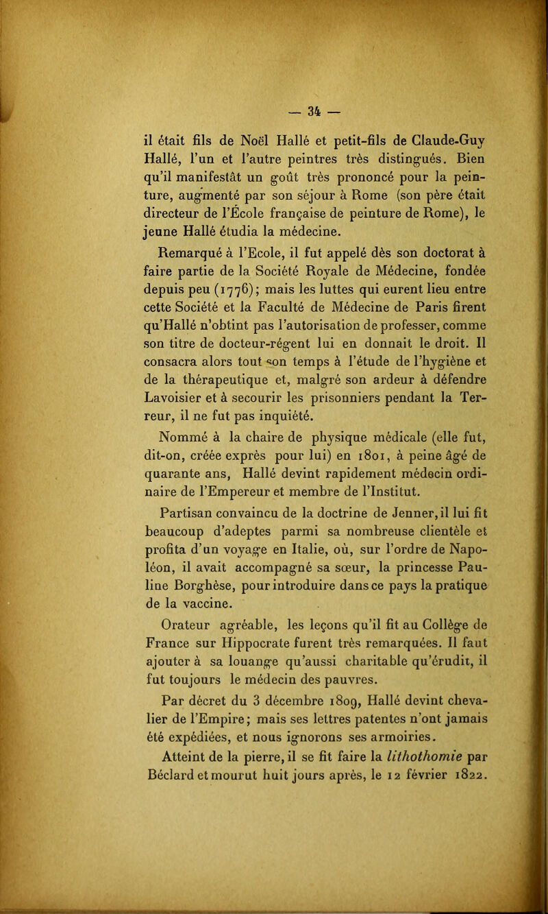 ,>r<„. -vr- — 34 — il était fils de Noël Hallé et petit-fils de Claude-Guy Hallé, l’uu et l’autre peintres très distingués. Bien qu’il manifestât un goût très prononcé pour la pein- ture, augmenté par son séjour à Rome (son père était directeur de l’Ecole française de peinture de Rome), le jeune Hallé étudia la médecine. Remarqué à l’Ecole, il fut appelé dès son doctorat à faire partie de la Société Royale de Médecine, fondée depuis peu (1776); mais les luttes qui eurent lieu entre cette Société et la Faculté de Médecine de Paris firent qu’Hallé n’obtint pas l’autorisation de professer, comme son titre de docteur-régent lui en donnait le droit. 11 consacra alors tout «on temps à l’étude de l’hygiène et de la thérapeutique et, malgré son ardeur à défendre Lavoisier et à secourir les prisonniers pendant la Ter- reur, il ne fut pas inquiété. Nommé à la chaire de physique médicale (elle fut, dit-on, créée exprès pour lui) en 1801, à peine âgé de quarante ans, Hallé devint rapidement médecin ordi- naire de l’Empereur et membre de l’Institut. Partisan convaincu de la doctrine de Jenner, il lui fit beaucoup d’adeptes parmi sa nombreuse clientèle et profita d’un voyage en Italie, où, sur l’ordre de Napo- léon, il avait accompagné sa sœur, la princesse Pau- line Borghèse, pour introduire dans ce pays la pratique de la vaccine. Orateur agréable, les leçons qu’il fit au Collège de France sur Hippocrate furent très remarquées. Il faut ajouter à sa louange qu’aussi charitable qu’érudit, il fut toujours le médecin des pauvres. Par décret du 3 décembre 1809, Hallé devint cheva- lier de l’Empire; mais ses lettres patentes n’ont jamais été expédiées, et nous ignorons ses armoiries. Atteint de la pierre, il se fit faire la lithothomie par Béclard et mourut huit jours après, le 12 février 1822.