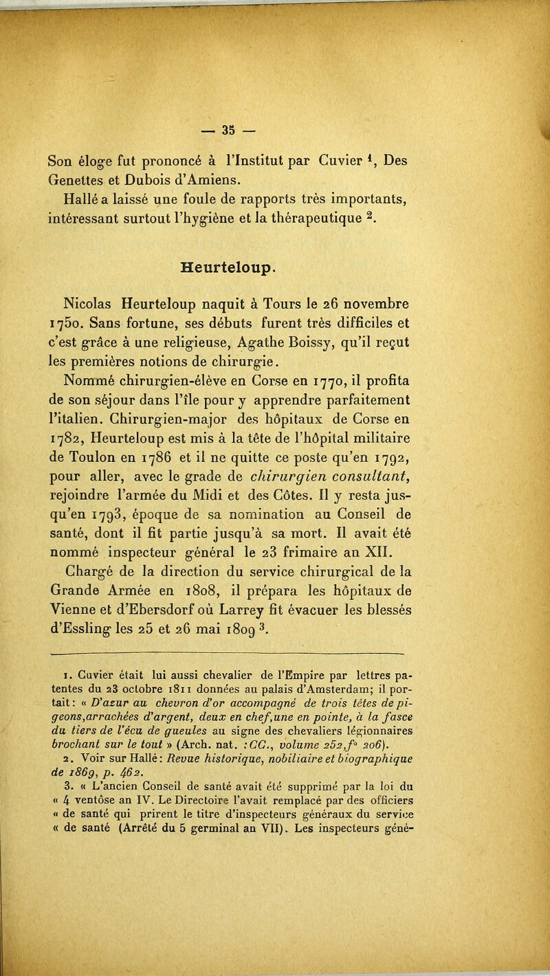 H Hf — 35 — Son éloge fut prononcé à l’Institut par Cuvier *, Des Genettes et Dubois d’Amiens. Hallé a laissé une foule de rapports très importants, intéressant surtout l’hygiène et la thérapeutique 1 2. Heurteloup. Nicolas Heurteloup naquit à Tours le 26 novembre 1750. Sans fortune, ses débuts furent très difficiles et c’est grâce à une religieuse, Agathe Boissy, qu’il reçut les premières notions de chirurgie. Nommé chirurgien-élève en Corse en 1770, il profita de son séjour dans l’île pour y apprendre parfaitement l’italien. Chirurgien-major des hôpitaux de Corse en 1782, Heurteloup est mis à la tête de l’hôpital militaire de Toulon en 1786 et il ne quitte ce poste qu’en 1792, pour aller, avec le grade de chirurgien consultant, rejoindre l’armée du Midi et des Côtes. Il y resta jus- qu’en 1793, époque de sa nomination au Conseil de santé, dont il fit partie jusqu’à sa mort. Il avait été nommé inspecteur général le 23 frimaire an XII. Chargé de la direction du service chirurgical de la Grande Armée en 1808, il prépara les hôpitaux de Vienne et d’Ebersdorf où Larrey fit évacuer les blessés d’Essling les 25 et 26 mai 1809 3. 1. Cuvier était lui aussi chevalier de l’Empire par lettres pa- tentes du 23 octobre 1811 données au palais d’Amsterdam; il por- tait : « D’azur au chevron d’or accompagné de trois têtes de pi- geons,arrachées d'argent, deux en chef,une en pointe, à la fasce du tiers de Vécu de gueules au signe des chevaliers légionnaires brochant sur le tout » (Arch. nat. :CC., volume 252,f° 206). 2. Voir sur Hallé: Revue historique, nobiliaire et biographique de 186g, p. 462. 3. « L’ancien Conseil de santé avait été supprimé par la loi du « 4 ventôse an IV. Le Directoire l’avait remplacé par des officiers « de santé qui prirent le titre d’inspecteurs généraux du service « de santé (Arrêté du 5 germinal an VII). Les inspecteurs géné-