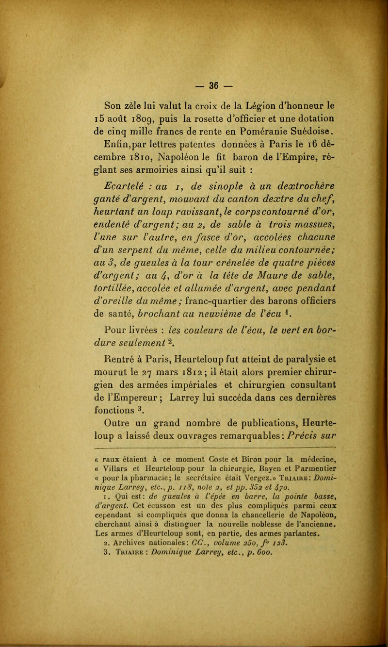 Son zèle lui valut la croix de la Légion d’honneur le i5 août 1809, puis la rosette d’officier et une dotation de cinq mille francs de rente en Poméranie Suédoise. Enfin,par lettres patentes données à Paris le 16 dé- cembre 1810, Napoléon le fit baron de l’Empire, ré- glant ses armoiries ainsi qu’il suit : Ecartelé : au 1, de sinople à un dextrochère ganté d'argent, mouvant du canton dextre du chef, heurtant un loup ravissant, le corps contourné d'or, endenté d'argent ; au 2, de sable à trois massues, l’une sur l’autre, en fasce d'or, accolées chacune d'un serpent du même, celle du milieu contournée ; au 3, de gueules à la tour crénelée de quatre pièces d’argent ; au 4, d'or à la tête de Maure de sable, tortillée, accolée et allumée d'argent, avec pendant d’oreille du même ; franc-quartier des barons officiers de santé, brochant au neuvième de l'écu *. Pour livrées : les couleurs de Vécu, le vert en bor- dure seulement * 1 2. Rentré à Pai'is, Heurteloup fut atteint de paralysie et mourut le 27 mars 1812; il était alors premier chirur- gien des armées impériales et chirurgien consultant de l'Empereur ; Larrey lui succéda dans ces dernières fonctions 3. Outre un grand nombre de publications, Heurte- loup a laissé deux ouvrages remarquables: Précis sur « raux étaient à ce moment Coste et Biron pour la médecine, « Villars et Heurteloup pour la chirurgie, Bayen et Parmentier « pour la pharmacie; le secrétaire était Vergez.» Triaire: Domi- nique Larrey, elc.,p. 118, note 2, et pp.3Ô2 et 4yo. 1. Qui est: de gueules à l'épée en barre, la pointe basse, d’argent. Cet écusson est un des plus compliqués parmi ceux cependant si compliqués que donna la chancellerie de Napoléon, cherchant ainsi à distinguer la nouvelle noblesse de l’ancienne. Les armes d’Heurtcloup sont, en partie, des armes parlantes. 3. Archives nationales: GC., volume 260, f° 123. 3. Triaire : Dominique Larrey, etc., p.6oo.