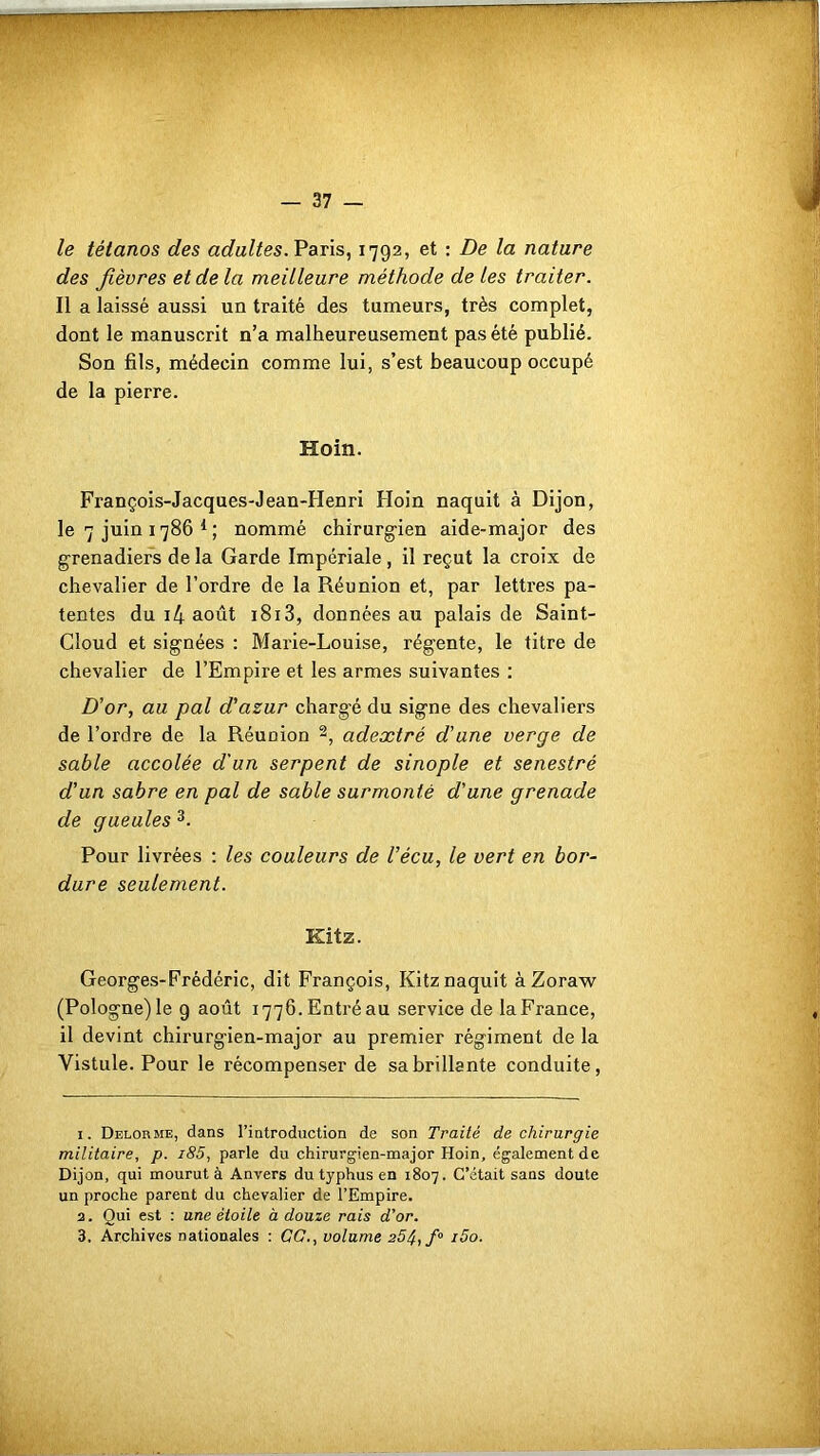 le tétanos des adultes. Paris, 1792, et : De la nature des fièvres et de la meilleure méthode de les traiter. Il a laissé aussi un traité des tumeurs, très complet, dont le manuscrit n’a malheureusement pas été publié. Son fils, médecin comme lui, s’est beaucoup occupé de la pierre. Hoin. François-Jacques-Jean-Henri Hoin naquit à Dijon, le 7 juin 1786 1 ; nommé chirurgien aide-major des grenadiers de la Garde Impériale, il reçut la croix de chevalier de l’ordre de la Réunion et, par lettres pa- tentes du i4 août 1813, données au palais de Saint- Cloud et signées : Marie-Louise, régente, le titre de chevalier de l’Empire et les armes suivantes : D'or, au pal d'azur chargé du signe des chevaliers de l’ordre de la Réunion 2, adextré d'une verge de sable accolée d'un serpent de sinople et senestré d'un sabre en pal de sable surmonté d'une grenade de gueules 3. Pour livrées : les couleurs de Vécu, le vert en bor- dure seulement. Kitz. Georges-Frédéric, dit François, Kitz naquit àZoraw (Pologne) le 9 août 1776. Entré au service de la France, il devint chirurgien-major au premier régiment de la Yistule. Pour le récompenser de sa brillante conduite, 1. Delorme, dans l’introduction de son Traité de chirurgie militaire, p. i85, parle du chirurgien-major Hoin, également de Dijon, qui mourut à Anvers du typhus en 1807. C’était sans doute un proche parent du chevalier de l’Empire. 2. Qui est : une étoile à douze rais d’or.